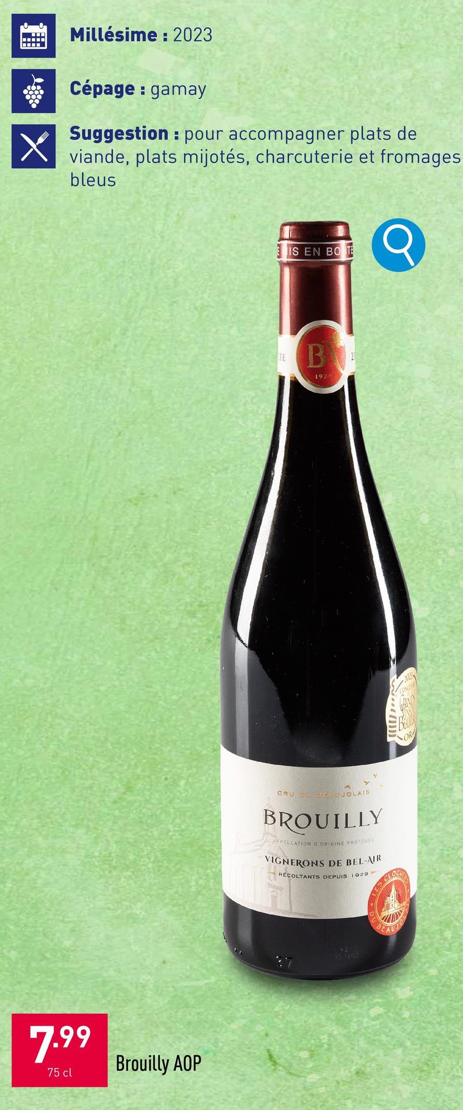 7.99
75 cl
Brouilly AOP
Millésime: 2023
Cépage: gamay
Suggestion pour accompagner plats de
viande, plats mijotés, charcuterie et fromages
bleus
IS EN BOTE
TE
B
192
CRU SU BEAUJOLAIS
BROUILLY
APPELLATION D'ORIGINE PROTEGEE
VIGNERONS DE BEL-AIR
RÉCOLTANTS DEPUIS 1929
15.5147
AUJO
OR