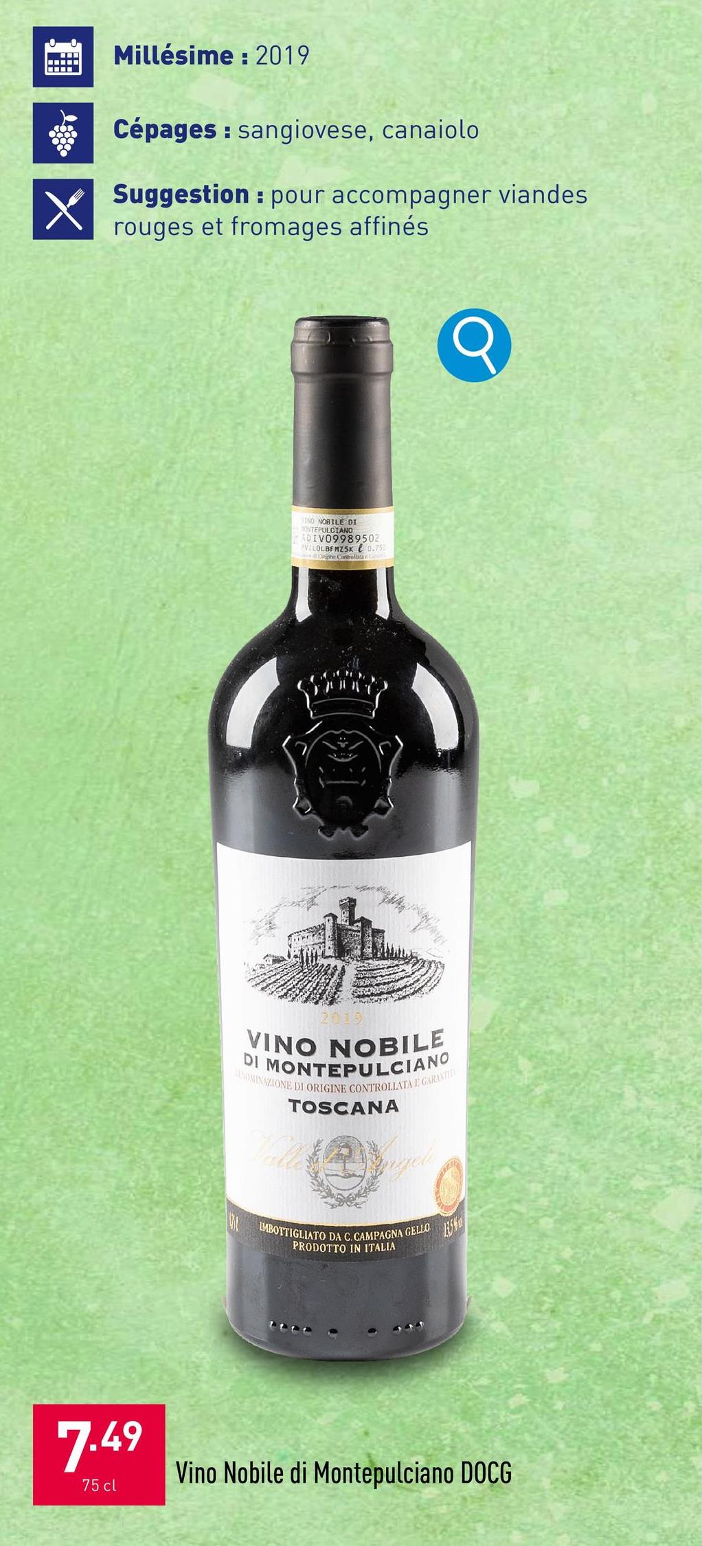 Millésime: 2019
Cépages: sangiovese, canaiolo
Suggestion pour accompagner viandes
rouges et fromages affinés
INO NOBILE DI
ONTEPULCIANO
ADIV09989502
PVZLOLBFMZ5K 0.750
Origine Controllata
2019
VINO NOBILE
DI MONTEPULCIANO
LENOMINAZIONE DI ORIGINE CONTROLLATA E GARANITEL
TOSCANA
IMBOTTIGLIATO DA C. CAMPAGNA GELLO
PRODOTTO IN ITALIA
Q
7.49
75 cl
Vino Nobile di Montepulciano DOCG