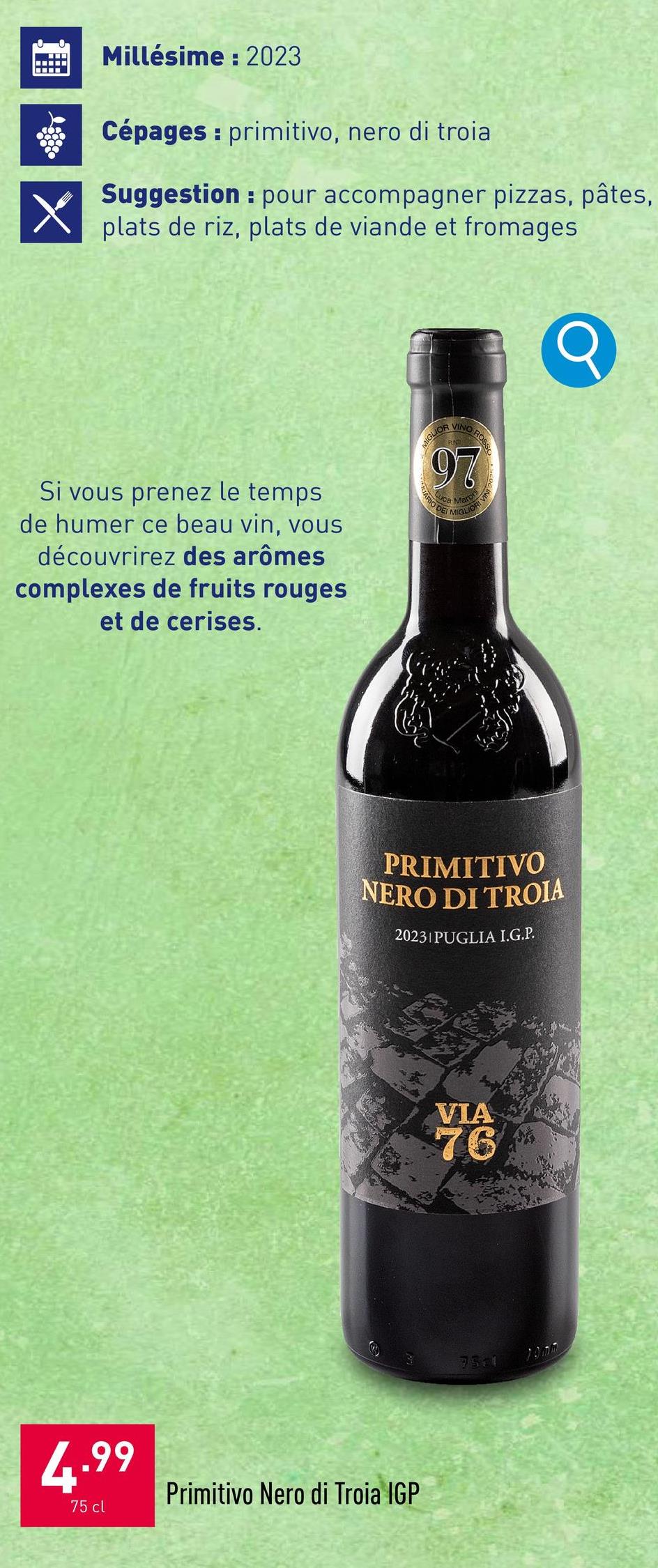 X
Millésime: 2023
Cépages: primitivo, nero di troia
Suggestion pour accompagner pizzas, pâtes,
plats de riz, plats de viande et fromages
Si vous prenez le temps
de humer ce beau vin, vous
découvrirez des arômes
complexes de fruits rouges
et de cerises.
MIGLIOR
VINO ROSS
97
JARI
Sa Mar
Uca
O DE
ARIO D
MIGLIO
Q
PRIMITIVO
NERO DI TROIA
20231 PUGLIA I.G.P.
VIA
76
4.99
75 cl
Primitivo Nero di Troia IGP
7511
10mm