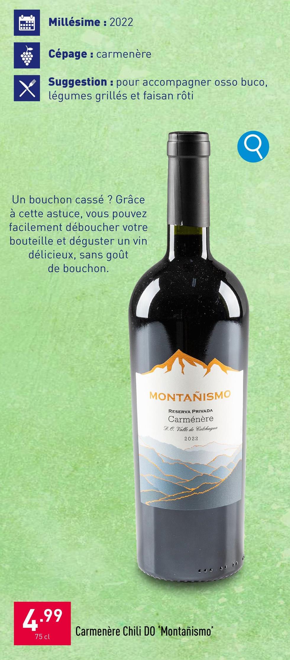 Millésime: 2022
Cépage: carmenère
H
Suggestion pour accompagner osso buco,
légumes grillés et faisan rôti
Un bouchon cassé ? Grâce
à cette astuce, vous pouvez
facilement déboucher votre
bouteille et déguster un vin
délicieux, sans goût
de bouchon.
MONTAÑISMO
RESERVA PRIVADA
Carménère
D.O. Valle de Colchagua
2022
4.99
75 cl
Carmenère Chili DO 'Montañismo'