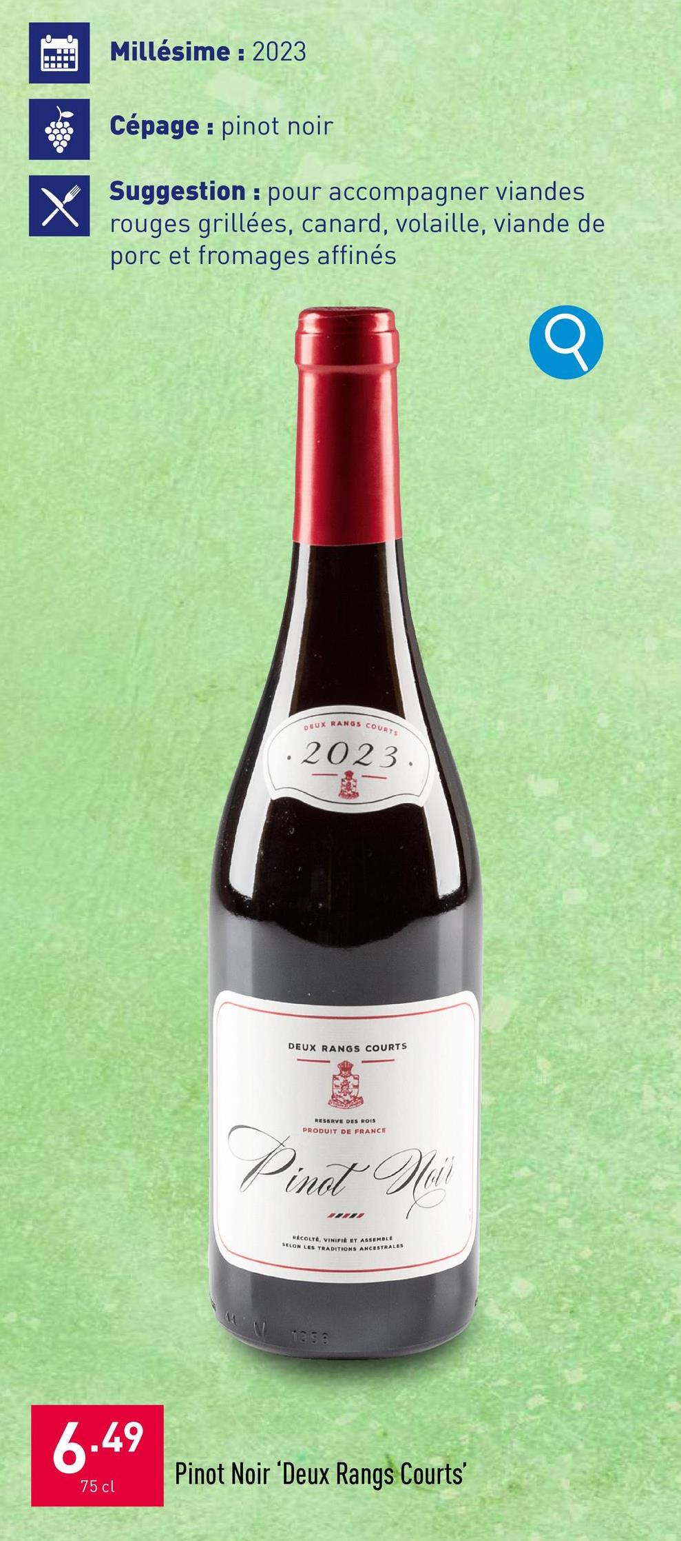 Millésime: 2023
Cépage pinot noir
Suggestion pour accompagner viandes
rouges grillées, canard, volaille, viande de
porc et fromages affinés
DEUX RANGS COURTS
2023.
DEUX RANGS COURTS
RESERVE DES ROIS
PRODUIT DE FRANCE
Pinot Hair
RECOLTE, VINIFIE ET ASSEMBLE
SELON LES TRADITIONS ANCESTRALES
1358
6.49
75 cl
Pinot Noir 'Deux Rangs Courts'