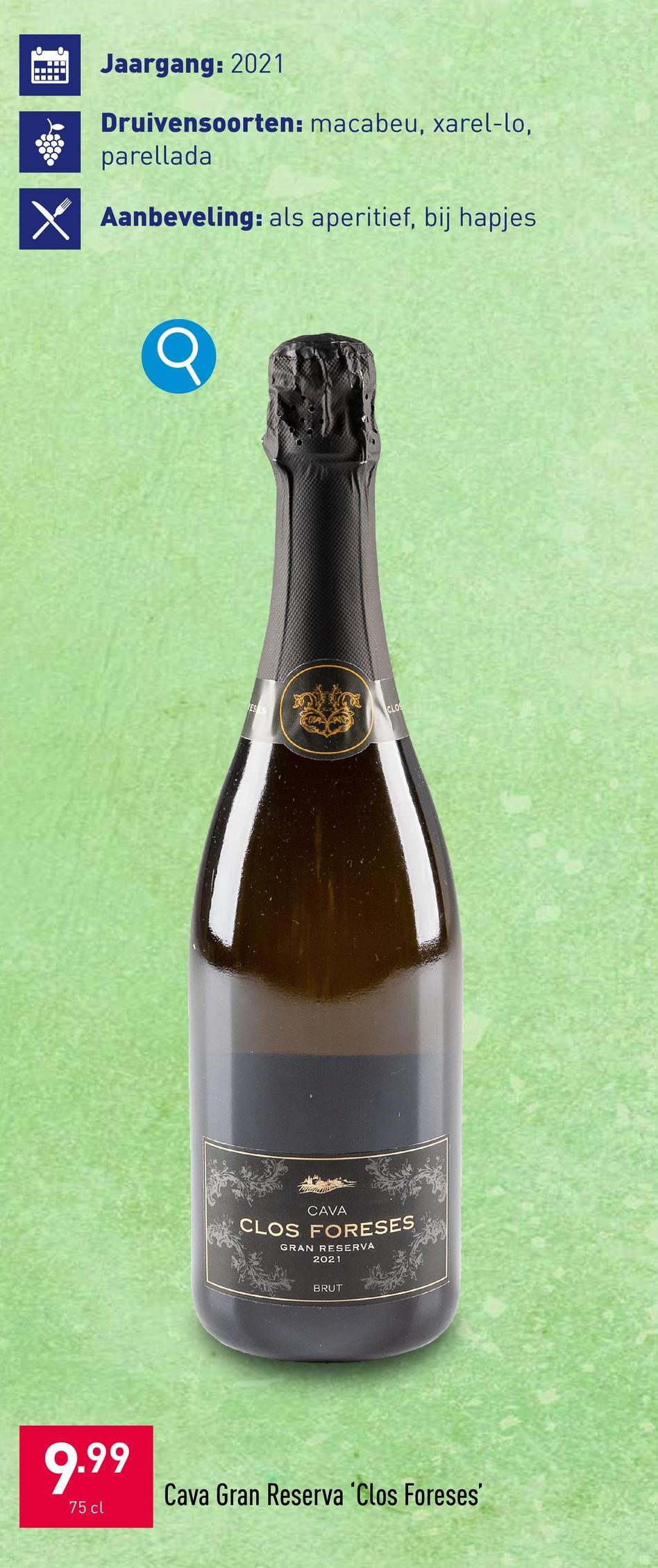 X
Jaargang: 2021
Druivensoorten: macabeu, xarel-lo,
parellada
☑Aanbeveling: als aperitief, bij hapjes
ESES
CLOS
CAVA
CLOS FORESES
GRAN RESERVA
2021
BRUT
9.99
75 cl
Cava Gran Reserva 'Clos Foreses'