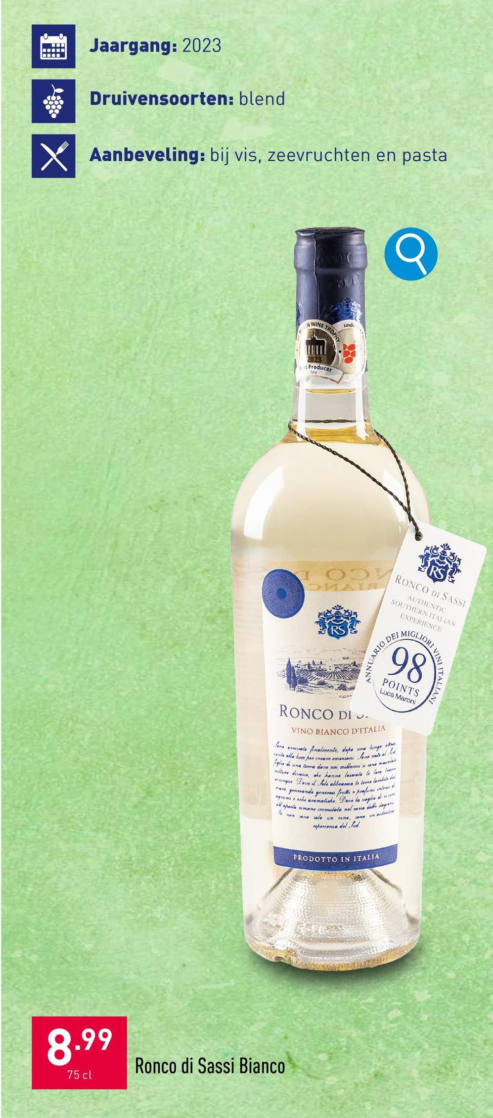 Jaargang: 2023
Druivensoorten: blend
Aanbeveling: bij vis, zeevruchten en pasta
unde
NWINE TROPHY
2023
Producer
Q
OMAIS
RONCO DI SASSI
AUTHENTIC
SOUTHERN ITALIAN
EXPERIENCE
ARIO DEL
ANNUARIO
RONCO DI .
MIGLIORI
98
ORTALIANI
POINTS
Luca Maroni
VINO BIANCO D'ITALIA
Some rate al Jod
Some arrivale finalmente, dopo une lunge
cute alle luce her creare makin
fils de una teure dove now millenne so some macelle
willure diverse, che hanno lesmate le love b
unque Dove il Sole abbracue le terre lambée de
mare generande generos frulli profumi intens de
agrume e erbe aromatiche Dave la voglie di w
to non sono solo un me
mene immulate nel cone delle legion
allapovic
some underlick
perione del Sud
8.99
75 cl
Ronco di Sassi Bianco
PRODOTTO IN ITALIA