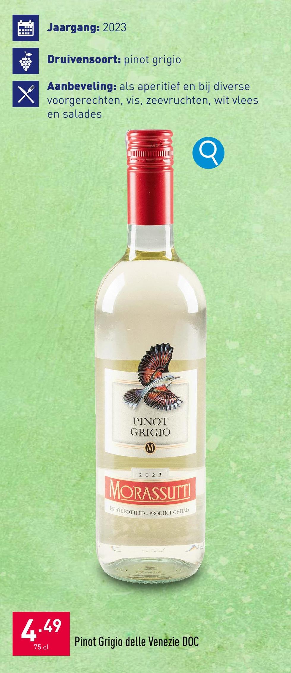 Jaargang: 2023
Druivensoort: pinot grigio.
Aanbeveling: als aperitief en bij diverse
voorgerechten, vis, zeevruchten, wit vlees
en salades
PINOT
GRIGIO
M
20 2 3
MORASSUTTI
ESTATE BOTTLED-PRODUCT OF ITALY
4.49
75 cl
Pinot Grigio delle Venezie DOC