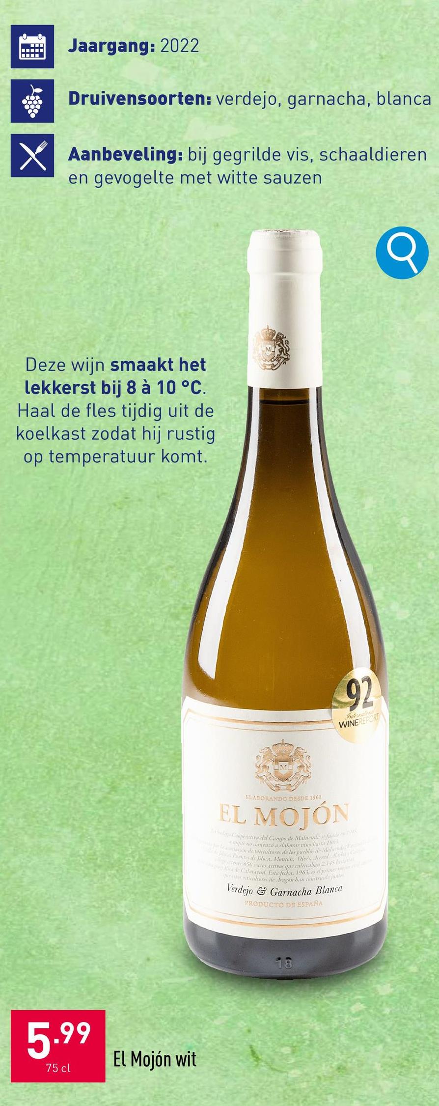 X
Jaargang: 2022
Druivensoorten: verdejo, garnacha, blanca
Aanbeveling: bij gegrilde vis, schaaldieren
en gevogelte met witte sauzen
Deze wijn smaakt het
lekkerst bij 8 à 10 °C.
Haal de fles tijdig uit de
koelkast zodat hij rustig
op temperatuur komt.
92
WINEREPORT
ELABORANDO DESDE 1963
EL MOJÓN
Sidega Cooperativa del Campo de Maluenda sefunde
que no comenzó a elaborar vina hasta 196
ación de viticultores de los pueblos de Mald
Tentes de filoca, Montón, Olves, Icored a Colo
a tener 650 sectes actives que culneaban 2145
cle Calataynd. Esta fecha, 1963, es el prince
or esteticultores de Aragón han construide justic
Verdejo & Garnacha Blanca
PRODUCTO DE ESPAÑA
5.99
75 cl
El Mojón wit