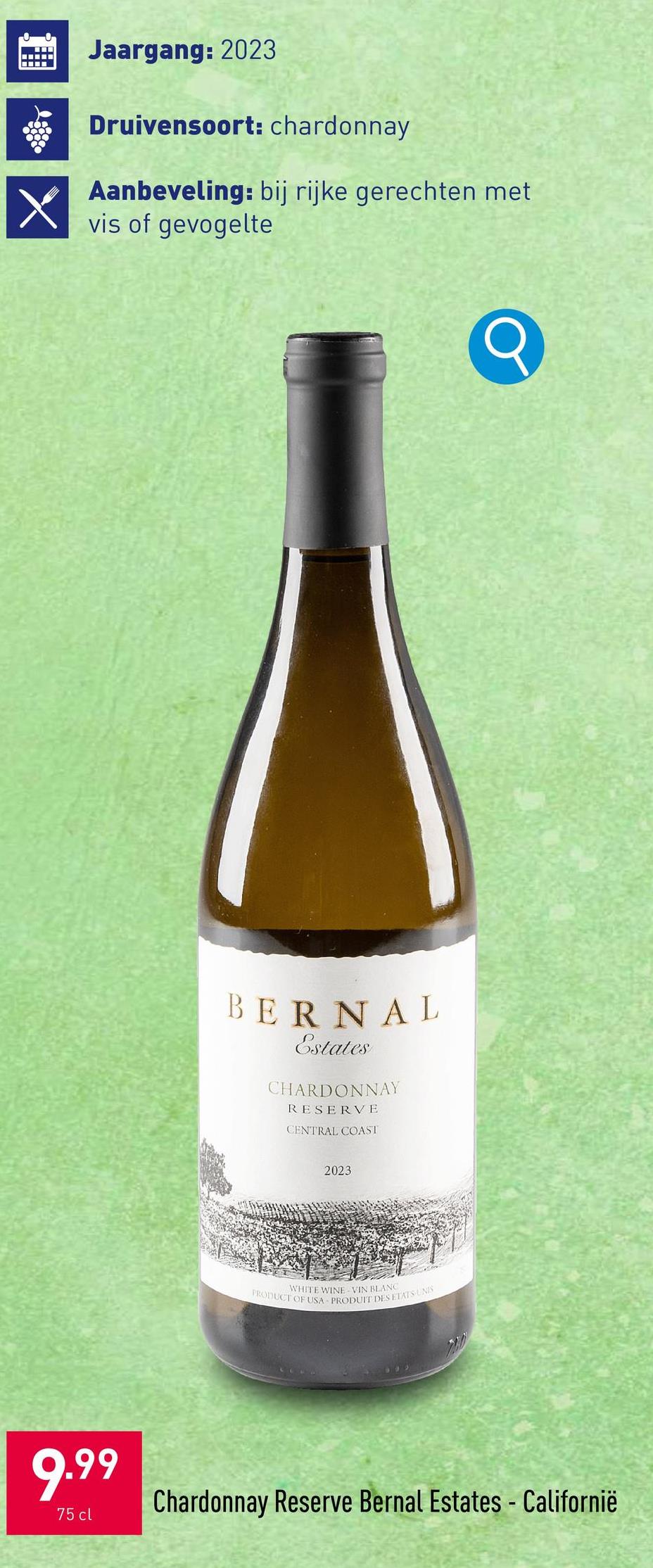 调
Jaargang: 2023
Druivensoort: chardonnay
Aanbeveling: bij rijke gerechten met
vis of gevogelte
BERNAL
Estates
CHARDONNAY
RESERVE
CENTRAL COAST
2023
WHITE WINE VIN BLANC
PRODUCT OF USA-PRODUIT DES ETATS UNIS
9.99
75 cl
Chardonnay Reserve Bernal Estates - Californië