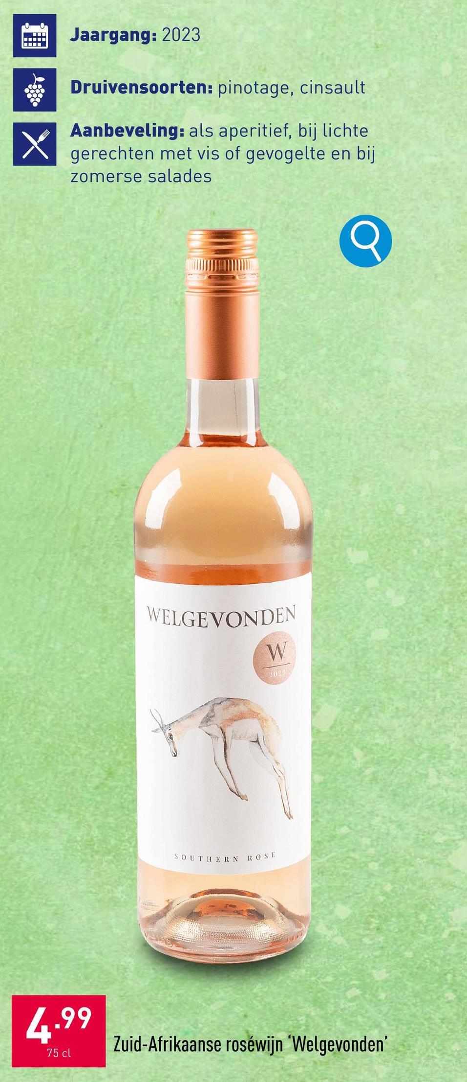 X
Jaargang: 2023
Druivensoorten: pinotage, cinsault
Aanbeveling: als aperitief, bij lichte
gerechten met vis of gevogelte en bij
zomerse salades
Q
WELGEVONDEN
W
2023
SOUTHERN ROSE
4.99
75 cl
Zuid-Afrikaanse roséwijn 'Welgevonden'