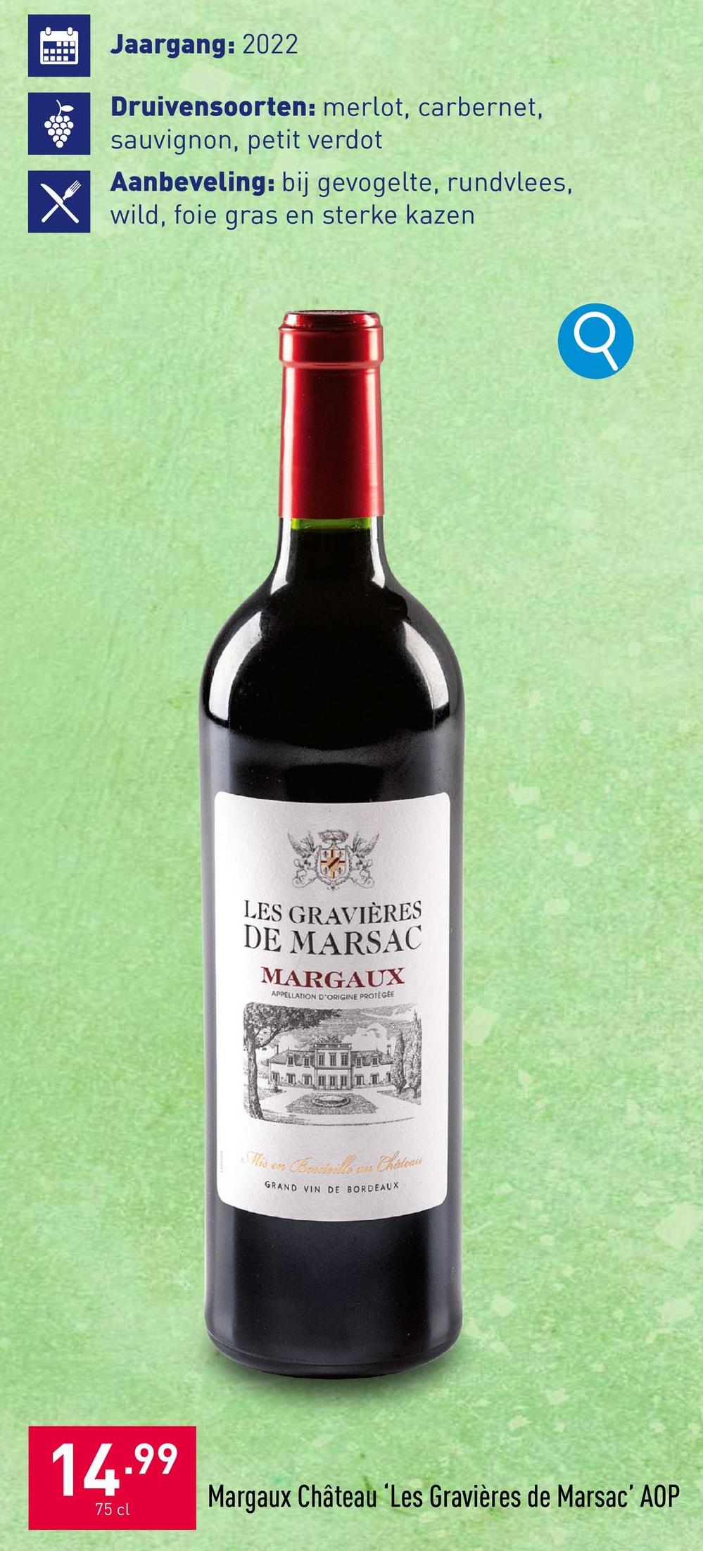 Jaargang: 2022
Druivensoorten: merlot, carbernet,
sauvignon, petit verdot
Aanbeveling: bij gevogelte, rundvlees,
wild, foie gras en sterke kazen
X
LES GRAVIÈRES
DE MARSAC
MARGAUX
APPELLATION D'ORIGINE PROTÉGÉE
Mis en
ass Chateaus
GRAND VIN DE BORDEAUX
14.99
75 cl
Margaux Château Les Gravières de Marsac' AOP