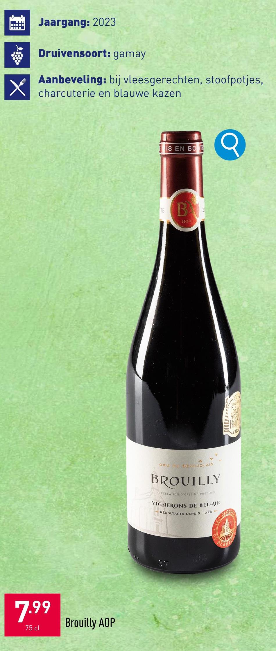 X
Jaargang: 2023
Druivensoort: gamay
Aanbeveling: bij vleesgerechten, stoofpotjes,
charcuterie en blauwe kazen
7.99
75 cl
Brouilly AOP
IS EN BOTE
TE
B
1923
Q
OR
CRU BEAUJOLAIS
BROUILLY
APPELLATION D'ORIGINE PROTEGEE
VIGNERONS DE BEL-AIR
RÉCOLTANTS DEPUIS 1929
S CLOBE
ST
15.447