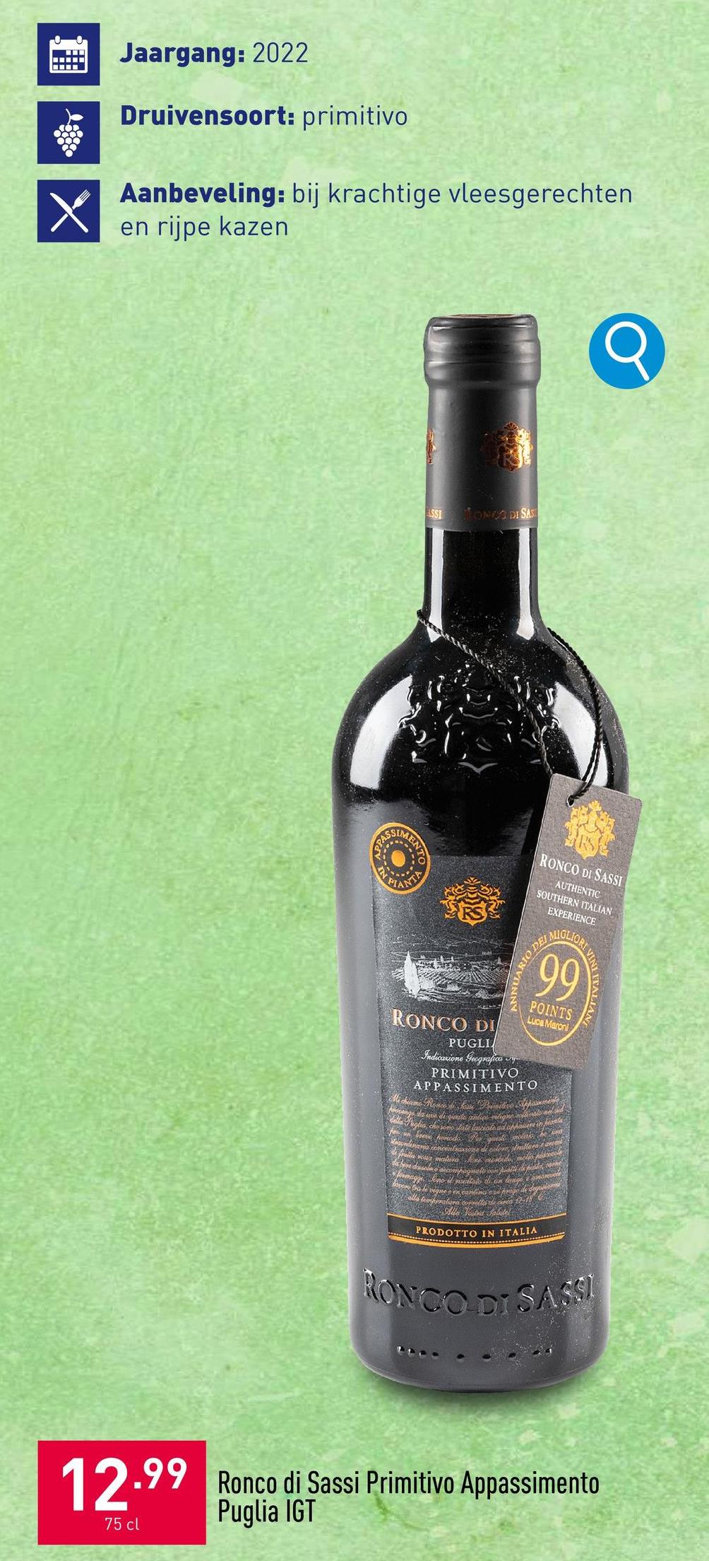 wwwww
Jaargang: 2022
Druivensoort: primitivo
Aanbeveling: bij krachtige vleesgerechten
en rijpe kazen
ASSI
MONDO DI SAS
SIM
RONCO DI
RONCO DI SASSI
AUTHENTIC
SOUTHERN ITALIAN
EXPERIENCE
DE
ANNUARIO
PUGLI
Indicazione Geografica vy
MIGLIOR
99
POINTS
Luca Maroni
PRIMITIVO
APPASSIMENTO
Mi chiamo Ronco di Line Privitive Appassements
Mongo da ve di questo antics alignemitevalo ad
della Puglia, che sono date lasciate ad of hauere in honla
ordinarea concentrazione di estore millerat
formagge Iene il nsultato di un lungo amon
dasole e accompagnale con piatti da p
open bate vique on candinave prise de depo
alla temperatura corretta di circa 17-18
PRODOTTO IN ITALIA
VINI ITALIAN
RONCO DI SASSI
12.99 Ronco di Sassi Primitivo Appassimento
75 cl
Puglia IGT