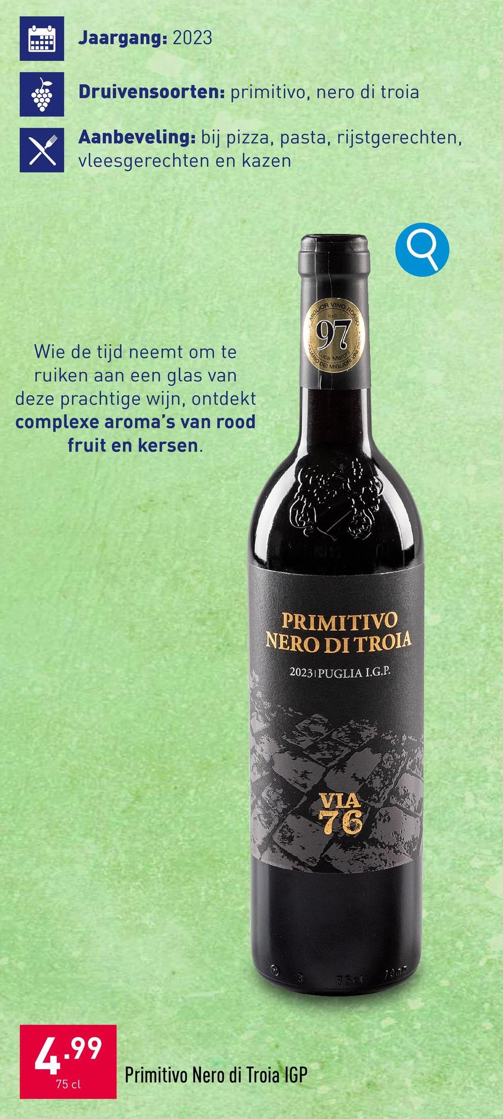 www
X
Jaargang: 2023
Druivensoorten: primitivo, nero di troia
Aanbeveling: bij pizza, pasta, rijstgerechten,
☑ vleesgerechten en kazen
Wie de tijd neemt om te
ruiken aan een glas van
deze prachtige wijn, ontdekt
complexe aroma's van rood
fruit en kersen.
MIGLIOR
VINO ROSS
97
TUARIO DE
ca Mar
ORI VINI
MIGLIO
PRIMITIVO
NERO DI TROIA
20231 PUGLIA I.G.P.
4.99
75 cl
Primitivo Nero di Troia IGP
VIA
76
7511
10mm