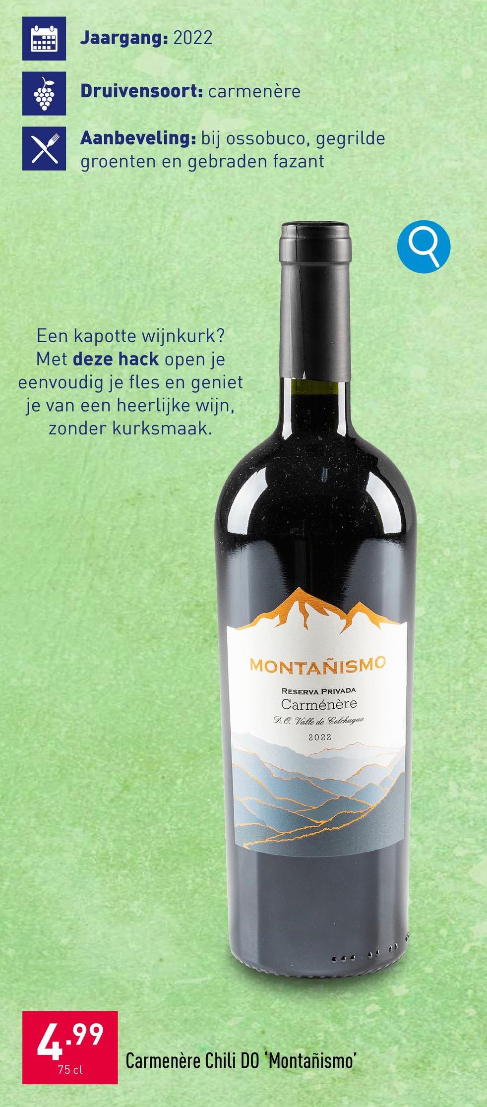 Jaargang: 2022
Druivensoort: carmenère
Aanbeveling: bij ossobuco, gegrilde
groenten en gebraden fazant
Een kapotte wijnkurk?
Met deze hack open je
eenvoudig je fles en geniet
je van een heerlijke wijn,
zonder kurksmaak.
MONTAÑISMO
RESERVA PRIVADA
Carménère
DO. Valle de Colchagua
2022
444
4.99
75 cl
Carmenère Chili DO 'Montañismo'
Q