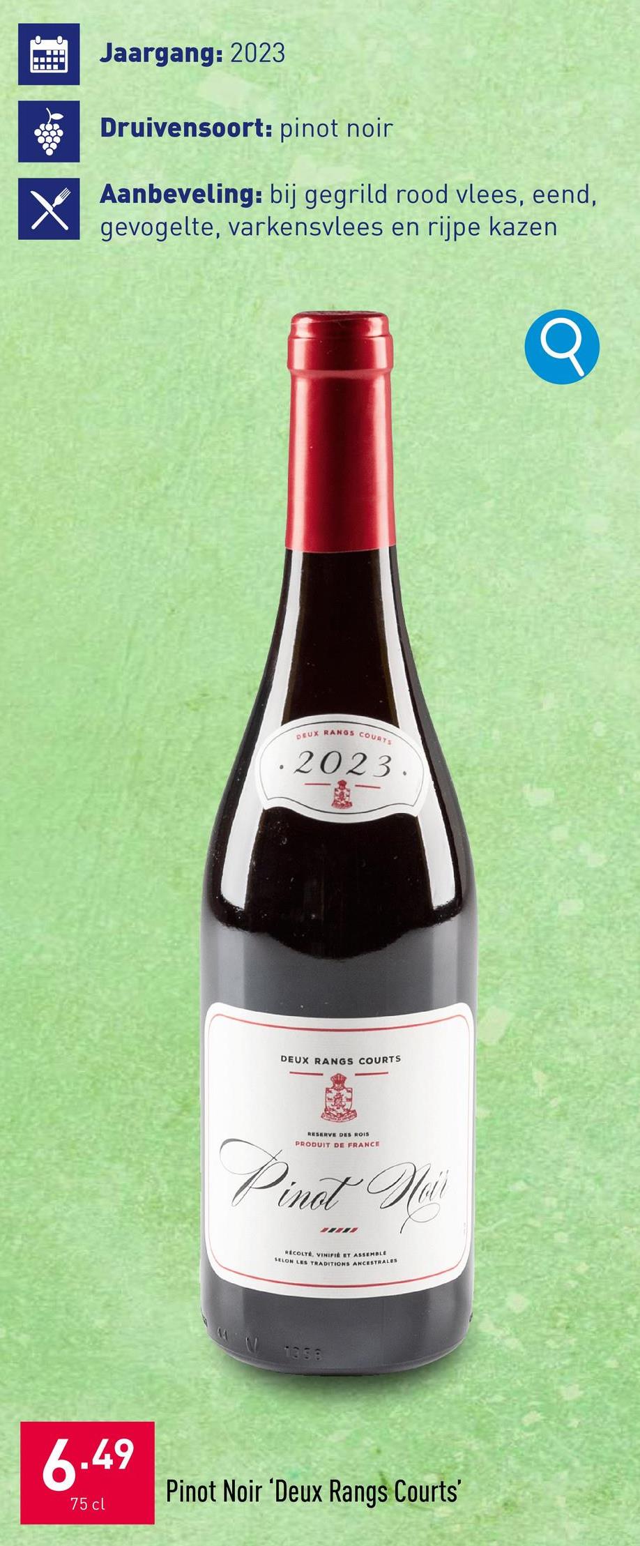 XI
Jaargang: 2023
Druivensoort: pinot noir
Aanbeveling: bij gegrild rood vlees, eend,
gevogelte, varkensvlees en rijpe kazen
DEUX RANGS COURTS
.2023.
DEUX RANGS COURTS
RESERVE DES ROIS
PRODUIT DE FRANCE
Pinot Ness
Hair
RECOLTE, VINIFIE ET ASSEMBLE
SELON LES TRADITIONS ANCESTRALES
1358
6.49
75 cl
Pinot Noir 'Deux Rangs Courts'