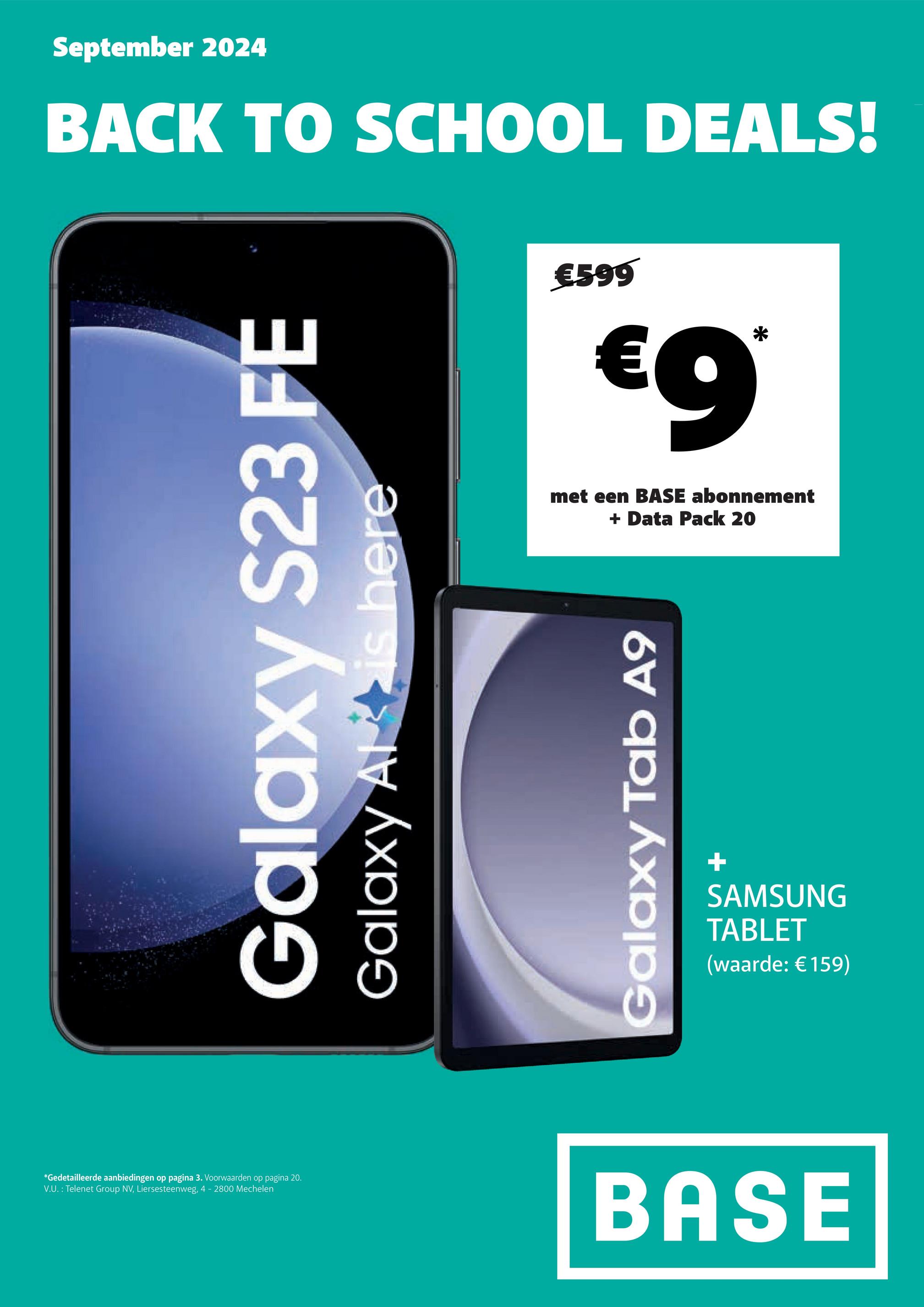 *Gedetailleerde aanbiedingen op pagina 3. Voorwaarden op pagina 20.
V.U.: Telenet Group NV, Liersesteenweg, 4 - 2800 Mechelen
September 2024
BACK TO SCHOOL DEALS!
Galaxy
S23 FE
Galaxy Alt is here
€599
€9*
met een BASE abonnement
+ Data Pack 20
Galaxy Tab A9
+
SAMSUNG
TABLET
(waarde: €159)
BASE