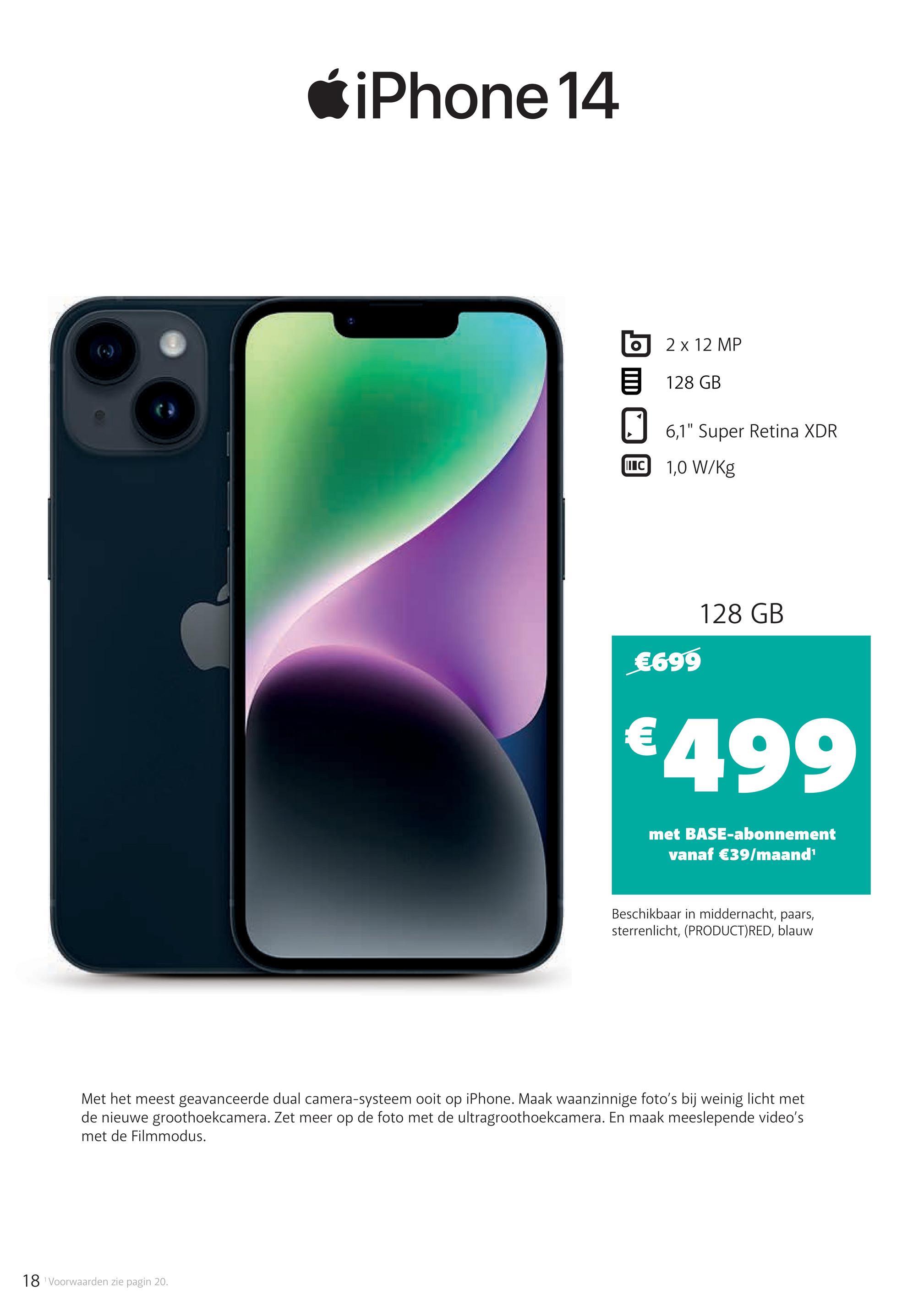 iPhone 14
2 x 12 MP
目 128 GB
☐ 6,1" Super Retina XDR
II C 1,0 W/Kg
€699
128 GB
€499
met BASE-abonnement
vanaf €39/maand¹
Beschikbaar in middernacht, paars,
sterrenlicht, (PRODUCT) RED, blauw
Met het meest geavanceerde dual camera-systeem ooit op iPhone. Maak waanzinnige foto's bij weinig licht met
de nieuwe groothoekcamera. Zet meer op de foto met de ultragroothoekcamera. En maak meeslepende video's
met de Filmmodus.
18 Voorwaarden zie pagin 20.