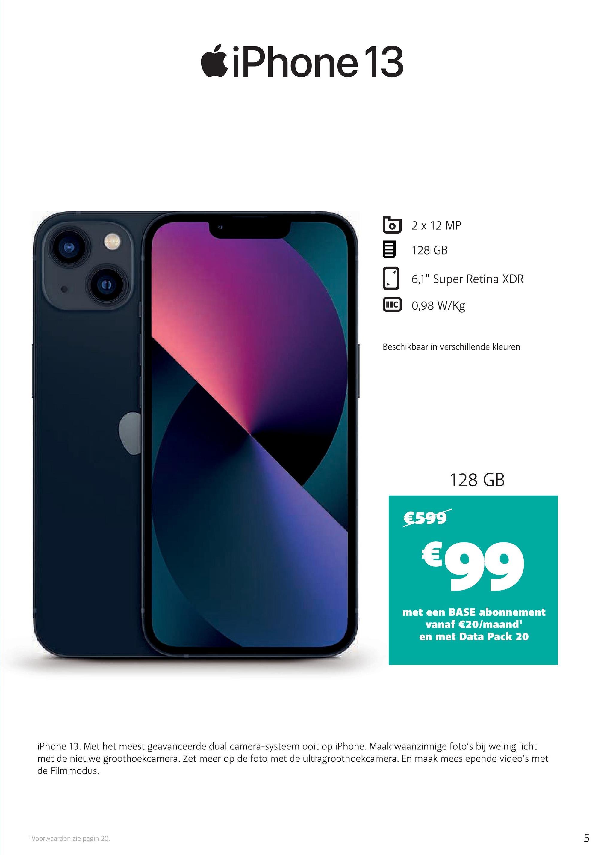 iPhone 13
2 x 12 MP
128 GB
6,1" Super Retina XDR
IC 0,98 W/Kg
Beschikbaar in verschillende kleuren
€599
128 GB
€99
met een BASE abonnement
vanaf €20/maand¹
en met Data Pack 20
iPhone 13. Met het meest geavanceerde dual camera-systeem ooit op iPhone. Maak waanzinnige foto's bij weinig licht
met de nieuwe groothoekcamera. Zet meer op de foto met de ultragroothoekcamera. En maak meeslepende video's met
de Filmmodus.
1 Voorwaarden zie pagin 20.
5