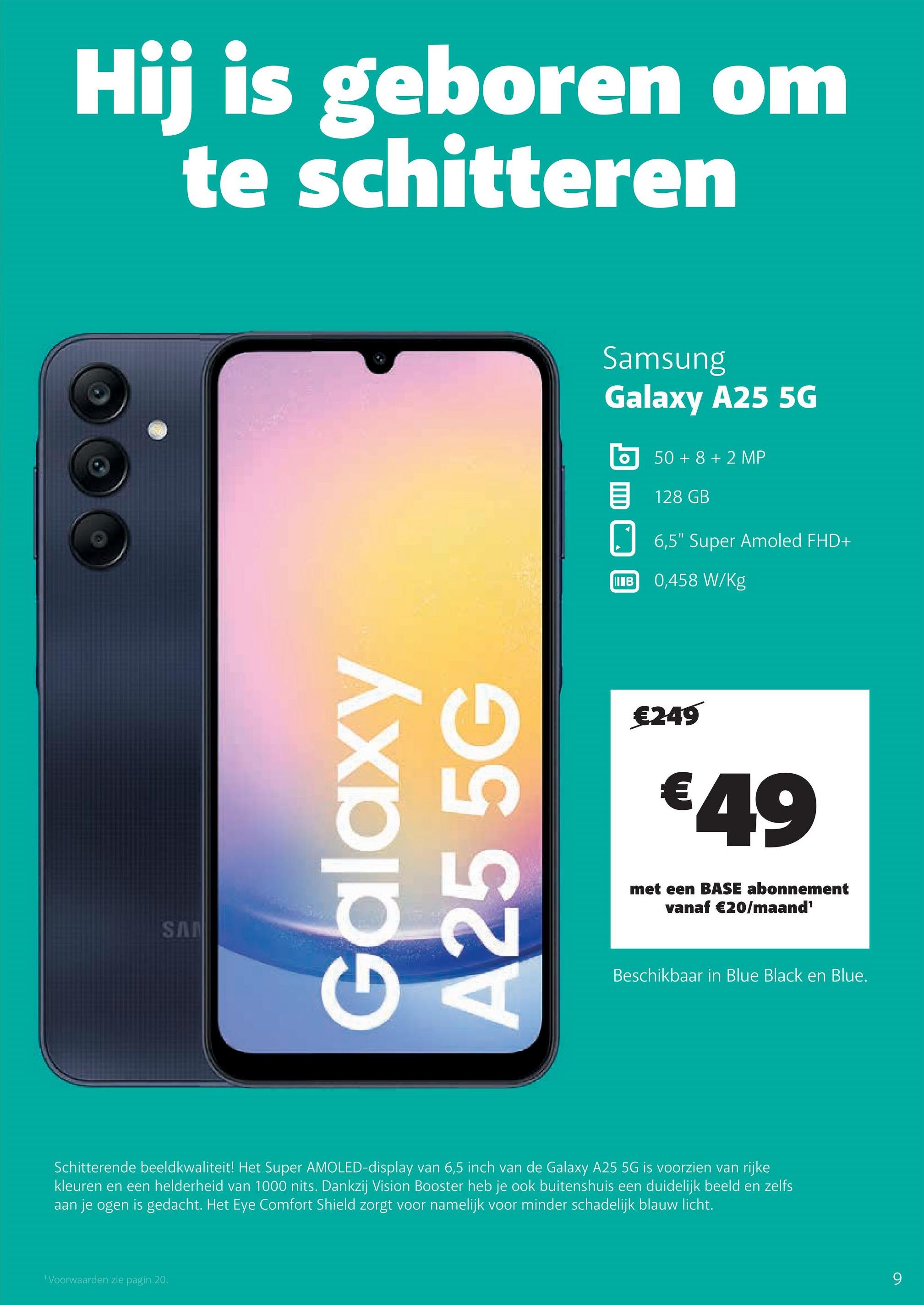 Hij is geboren om
te schitteren
SAN
Galaxy
A25 5G
Samsung
Galaxy A25 5G
50+8+2 MP
目 128 GB
IB
6,5" Super Amoled FHD+
0,458 W/Kg
€249
€49
met een BASE abonnement
vanaf €20/maand¹
Beschikbaar in Blue Black en Blue.
Schitterende beeldkwaliteit! Het Super AMOLED-display van 6,5 inch van de Galaxy A25 5G is voorzien van rijke
kleuren en een helderheid van 1000 nits. Dankzij Vision Booster heb je ook buitenshuis een duidelijk beeld en zelfs
aan je ogen is gedacht. Het Eye Comfort Shield zorgt voor namelijk voor minder schadelijk blauw licht.
Voorwaarden zie pagin 20.
9