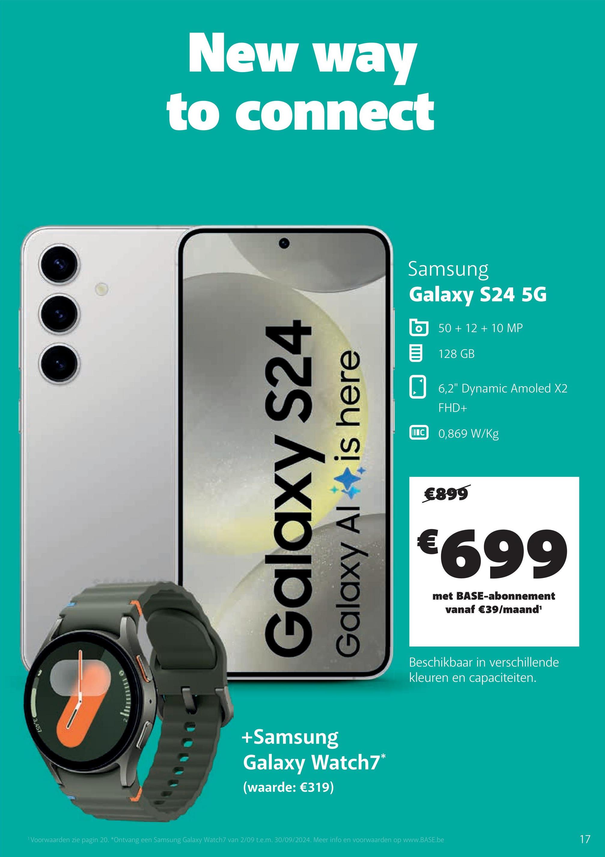 3,457
New way
to connect
Galaxy S24
Galaxy Al✦ is here
+Samsung
Galaxy Watch7*
(waarde: €319)
Samsung
Galaxy S24 5G
50+12+10 MP
目 128 GB
IC
6,2" Dynamic Amoled X2
FHD+
0,869 W/Kg
€899
€699
met BASE-abonnement
vanaf €39/maand¹
Beschikbaar in verschillende
kleuren en capaciteiten.
"Voorwaarden zie pagin 20. *Ontvang een Samsung Galaxy Watch7 van 2/09 t.e.m. 30/09/2024. Meer info en voorwaarden op www.BASE.be
17