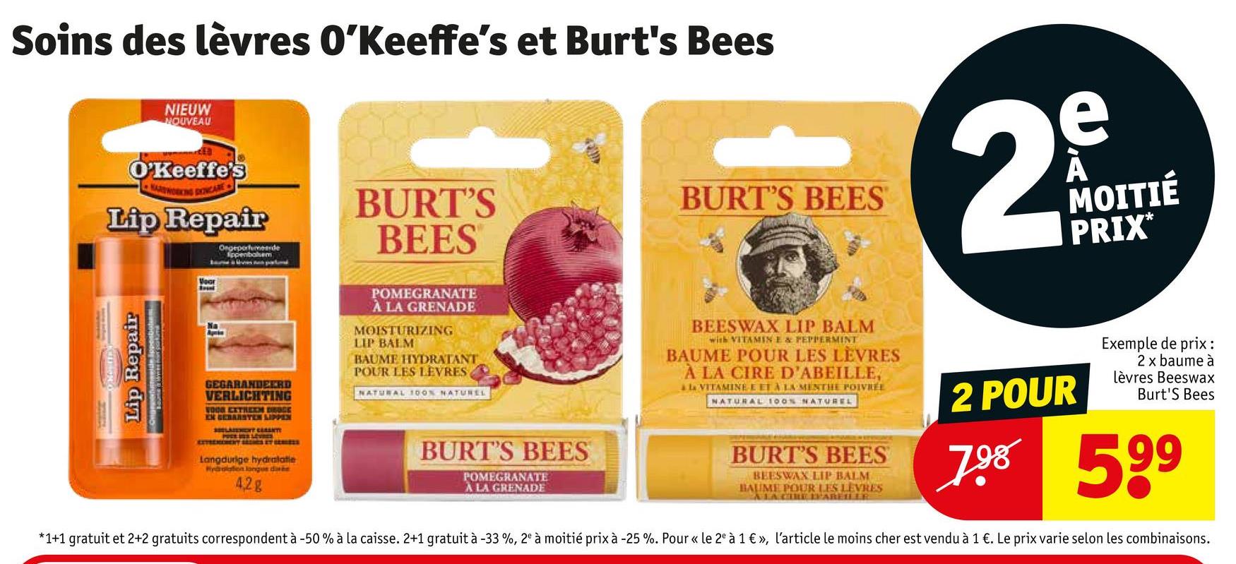 Soins des lèvres O'Keeffe's et Burt's Bees
NIEUW
NOUVEAU
O'Keeffe's
Lip Repair
Ongeporteerde
BURT'S
BEES
BURT'S BEES
2
e
À
MOITIÉ
PRIX*
Lip Repair
GEGARANDEERD
VERLICHTING
WOOD EXTREEM DOGE
EN GEBARSTEN LIPPEN
Langdurige hydratatie
Hydrolation longue dive
42g
POMEGRANATE
À LA GRENADE
MOISTURIZING
LIP BALM
BAUME HYDRATANT
POUR LES LEVRES
NATURAL 100% NATUREL
BURT'S BEES
POMEGRANATE
À LA GRENADE
BEESWAX LIP BALM
with VITAMIN E & PEPPERMINT
BAUME POUR LES LEVRES
À LA CIRE D'ABEILLE,
à la VITAMINE E ET À LA MENTHE POIVRÉE
NATURAL 100% NATUREL
BURT'S BEES
BEESWAX LIP BALM
BAUME POUR LES LEVRES
ALACIRE ABEILLE
2 POUR
Exemple de prix:
2 x baume à
Lèvres Beeswax
Burt's Bees
7 529
*1+1 gratuit et 2+2 gratuits correspondent à -50% à la caisse. 2+1 gratuit à -33 %, 2" à moitié prix à -25 %. Pour « le 2 à 1 €», l'article le moins cher est vendu à 1 €. Le prix varie selon les combinaisons.