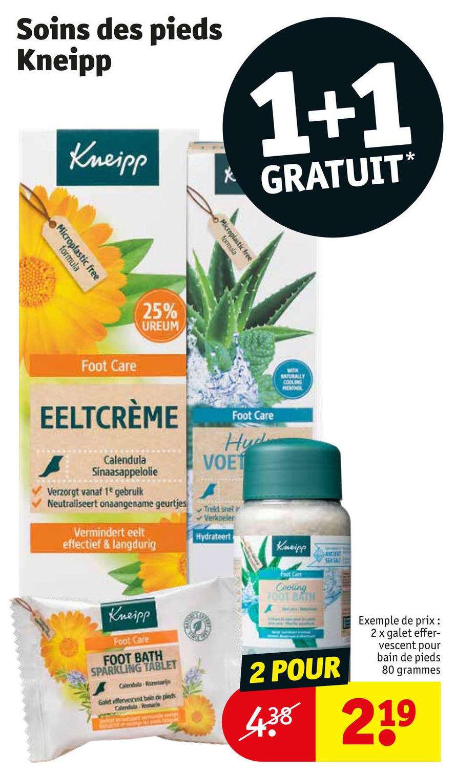 Soins des pieds
Kneipp
Kneipp
1+1
* GRATUIT*
Microplastic free
formula
25%
UREUM
Microplastic free
formula
Foot Care
EELTCRÈME
Foot Care
NATURALLY
COOLING
MENSHOL
Calendula
Sinaasappelolie
Verzorgt vanaf 1e gebruik
Neutraliseert onaangename geurtjes
Vermindert eelt
effectief & langdurig
Hud
VOET
A
Trekt snel ir
Verkoeler
Hydrateert
Kneipp
Foot Care
FOOT BATH
SPARKLING TABLET
Calendula Rozemarijn
Galet effervescent bain de pleds
Calendula Romein
Kneipp
Foot Care
Cooling
FOOT BATH
SEA SAL
2 POUR
Exemple de prix:
2 x galet effer-
vescent pour
bain de pieds
80 grammes
4.38 219