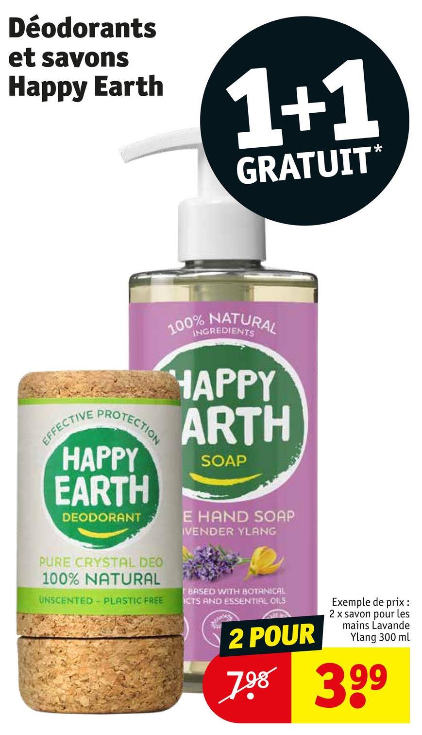 Déodorants
et savons
Happy Earth
1+1
GRATUIT*
100% NATURAL
INGREDIENTS
EFFECTIVE
PROTECTION
HAPPY
EARTH
DEODORANT
HAPPY
ARTH
SOAP
E HAND SOAP
IVENDER YLANG
PURE CRYSTAL DEO
100% NATURAL
UNSCENTED PLASTIC FREE
TBASED WITH BOTANICAL
ICTS AND ESSENTIAL OILS
2 POUR
Exemple de prix :
2 x savon pour les
mains Lavande
Ylang 300 ml
798 399