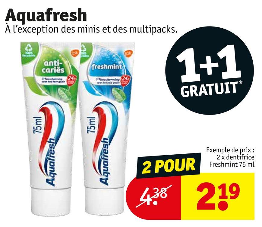 Aquafresh
À l'exception des minis et des multipacks.
anti-
caries
freshmint
3-bescherming 24
woor b
1+1
GRATUIT*
Aquafresh
75ml
Aquafresh
75ml
2 POUR
Exemple de prix :
2 x dentifrice
Freshmint 75 ml
438 219