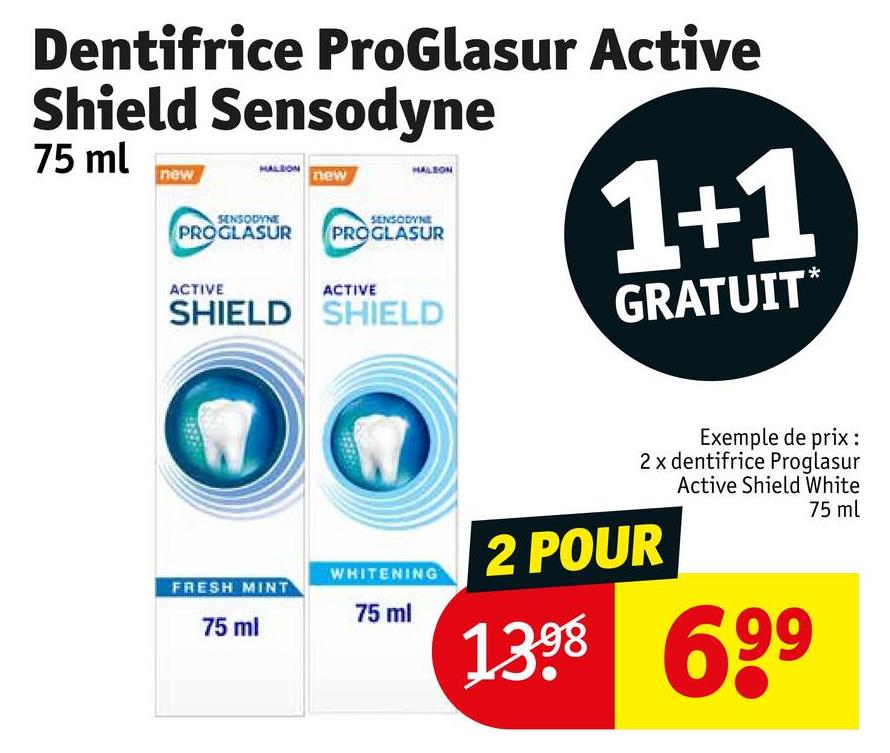 Dentifrice ProGlasur Active
Shield Sensodyne
75 ml
new
HALSON THEW
HALEON
SENSODYNE
PROGLASUR
ACTIVE
SENSODYNE
PROGLASUR
ACTIVE
SHIELD SHIELD
1+1
GRATUIT*
FRESH MINT
75 ml
Exemple de prix:
2 x dentifrice Proglasur
Active Shield White
75 ml
WHITENING
2 POUR
75 ml
1398 699