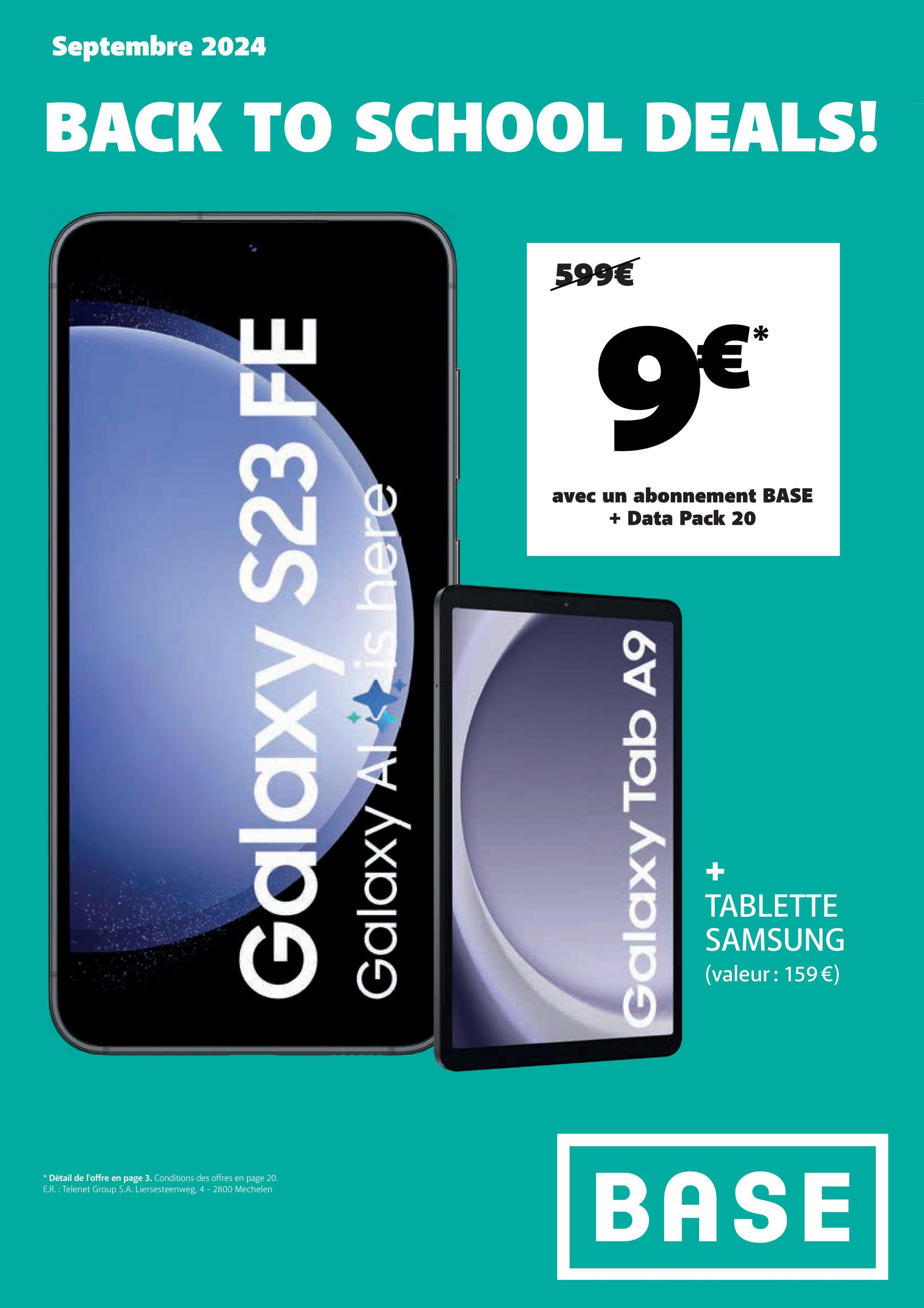 Septembre 2024
BACK TO SCHOOL DEALS!
Galaxy S23 FE
Galaxy Alt is here
599€
9€*
avec un abonnement BASE
+
Data Pack 20
Galaxy Tab A9
+
TABLETTE
SAMSUNG
(valeur: 159€)
* Détail de l'offre en page 3. Conditions des offres en page 20.
E.R.: Telenet Group S.A. Liersesteenweg, 4 - 2800 Mechelen
BASE