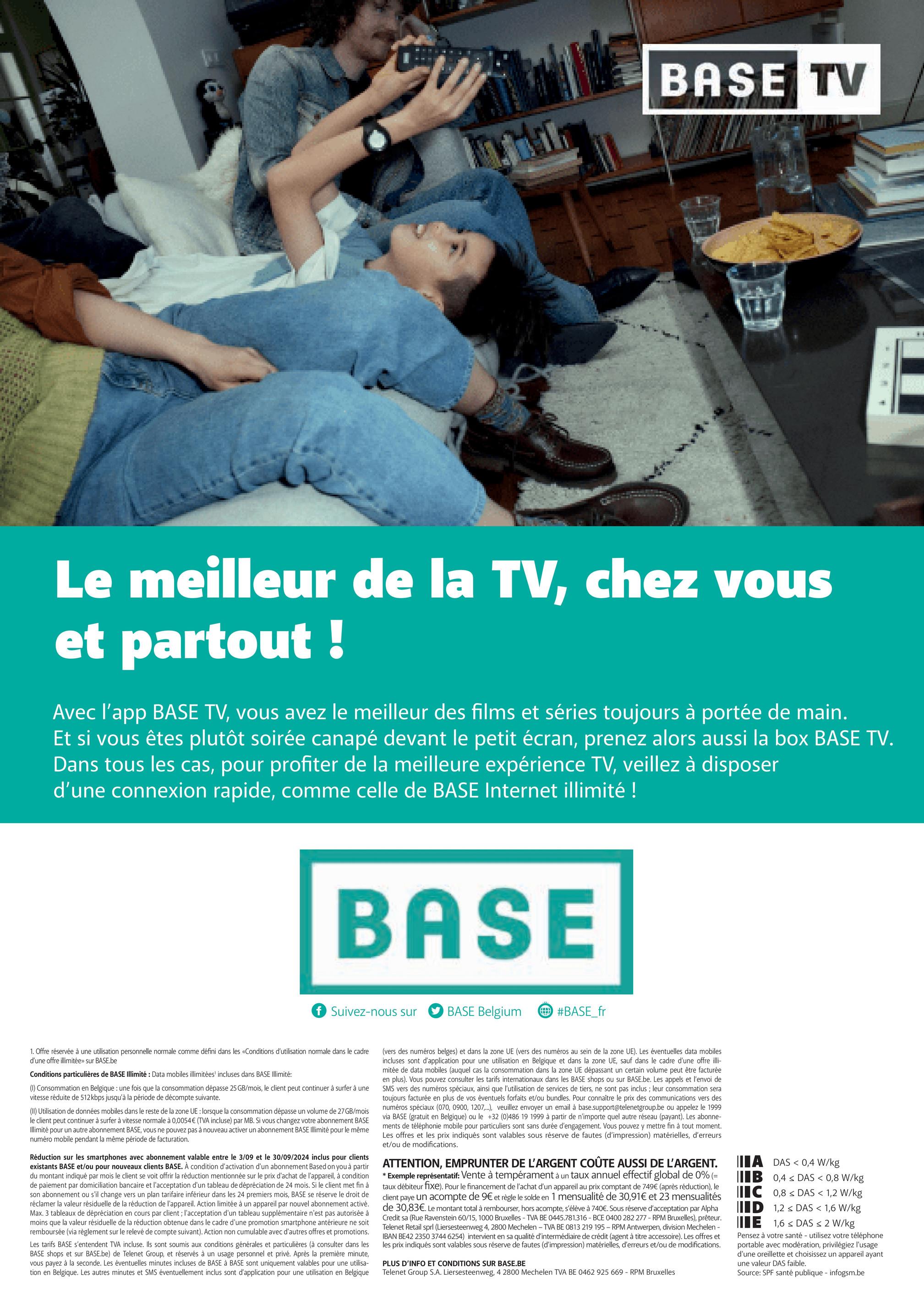 BASE TV
E
Le meilleur de la TV, chez vous
et partout !
Avec l'app BASE TV, vous avez le meilleur des films et séries toujours à portée de main.
Et si vous êtes plutôt soirée canapé devant le petit écran, prenez alors aussi la box BASE TV.
Dans tous les cas, pour profiter de la meilleure expérience TV, veillez à disposer
d'une connexion rapide, comme celle de BASE Internet illimité !
BASE
Suivez-nous sur
BASE Belgium
#BASE_fr
1. Offre réservée à une utilisation personnelle normale comme défini dans les «Conditions d'utilisation normale dans le cadre
d'une offre illimitée» sur BASE.be
Conditions particulières de BASE Illimité: Data mobiles illimitées' incluses dans BASE Illimité:
(1) Consommation en Belgique : une fois que la consommation dépasse 25 GB/mois, le client peut continuer à surfer à une
vitesse réduite de 512 kbps jusqu'à la période de décompte suivante.
(II) Utilisation de données mobiles dans le reste de la zone UE : lorsque la consommation dépasse un volume de 27 GB/mois
le client peut continuer à surfer à vitesse normale à 0,0054€ (TVA incluse) par MB. Si vous changez votre abonnement BASE
Illimité pour un autre abonnement BASE, vous ne pouvez pas à nouveau activer un abonnement BASE Illimité pour le même
numéro mobile pendant la même période de facturation.
Réduction sur les smartphones avec abonnement valable entre le 3/09 et le 30/09/2024 inclus pour clients
existants BASE et/ou pour nouveaux clients BASE. À condition d'activation d'un abonnement Based on you à partir
du montant indiqué par mois le client se voit offrir la réduction mentionnée sur le prix d'achat de l'appareil, à condition
de paiement par domiciliation bancaire et l'acceptation d'un tableau de dépréciation de 24 mois. Si le client met fin à
son abonnement ou s'il change vers un plan tarifaire inférieur dans les 24 premiers mois, BASE se réserve le droit de
réclamer la valeur résiduelle de la réduction de l'appareil. Action limitée à un appareil par nouvel abonnement activé.
Max. 3 tableaux de dépréciation en cours par client; l'acceptation d'un tableau supplémentaire n'est pas autorisée à
moins que la valeur résiduelle de la réduction obtenue dans le cadre d'une promotion smartphone antérieure ne soit
remboursée (via règlement sur le relevé de compte suivant). Action non cumulable avec d'autres offres et promotions.
Les tarifs BASE s'entendent TVA incluse. Ils sont soumis aux conditions générales et particulières (à consulter dans les
BASE shops et sur BASE.be) de Telenet Group, et réservés à un usage personnel et privé. Après la première minute,
vous payez à la seconde. Les éventuelles minutes incluses de BASE à BASE sont uniquement valables pour une utilisa-
tion en Belgique. Les autres minutes et SMS éventuellement inclus sont d'application pour une utilisation en Belgique
(vers des numéros belges) et dans la zone UE (vers des numéros au sein de la zone UE). Les éventuelles data mobiles
incluses sont d'application pour une utilisation en Belgique et dans la zone UE, sauf dans le cadre d'une offre illi-
mitée de data mobiles (auquel cas la consommation dans la zone UE dépassant un certain volume peut être facturée
en plus). Vous pouvez consulter les tarifs internationaux dans les BASE shops ou sur BASE.be. Les appels et l'envoi de
SMS vers des numéros spéciaux, ainsi que l'utilisation de services de tiers, ne sont pas inclus; leur consommation sera
toujours facturée en plus de vos éventuels forfaits et/ou bundles. Pour connaître le prix des communications vers des
numéros spéciaux (070, 0900, 1207,...), veuillez envoyer un email à base.support@telenetgroup.be ou appelez le 1999
via BASE (gratuit en Belgique) ou le +32 (0)486 19 1999 à partir de n'importe quel autre réseau (payant). Les abonne-
ments de téléphonie mobile pour particuliers sont sans durée d'engagement. Vous pouvez y mettre fin à tout moment.
Les offres et les prix indiqués sont valables sous réserve de fautes (d'impression) matérielles, d'erreurs
et/ou de modifications.
ATTENTION, EMPRUNTER DE L'ARGENT COÛTE AUSSI DE L'ARGENT.
* Exemple représentatif: Vente à tempérament à un taux annuel effectif global de 0% (=
taux débiteur fixe). Pour le financement de l'achat d'un appareil au prix comptant de 749€ (après réduction), le
client paye un acompte de 9€ et règle le solde en 1 mensualité de 30,91€ et 23 mensualités
de 30,83€. Le montant total à rembourser, hors acompte, s'élève à 740€. Sous réserve d'acceptation par Alpha
Credit sa (Rue Ravenstein 60/15, 1000 Bruxelles - TVA BE 0445.781.316 - BCE 0400 282 277 - RPM Bruxelles), prêteur.
Telenet Retail sprl (Liersesteenweg 4, 2800 Mechelen - TVA BE 0813 219 195 - RPM Antwerpen, division Mechelen -
IBAN BE42 2350 3744 6254) intervient en sa qualité d'intermédiaire de crédit (agent à titre accessoire). Les offres et
les prix indiqués sont valables sous réserve de fautes (d'impression) matérielles, d'erreurs et/ou de modifications.
PLUS D'INFO ET CONDITIONS SUR BASE.BE
Telenet Group S.A. Liersesteenweg, 4 2800 Mechelen TVA BE 0462 925 669 - RPM Bruxelles
A DAS <0,4 W/kg
IB
0,4 DAS < 0,8 W/kg
C 0,8 DAS < 1,2 W/kg
ID 1,2 DAS < 1,6 W/kg
E 1,6 DAS < 2 W/kg
Pensez à votre santé - utilisez votre téléphone
portable avec modération, privilégiez l'usage
d'une oreillette et choisissez un appareil ayant
une valeur DAS faible.
Source: SPF santé publique - infogsm.be