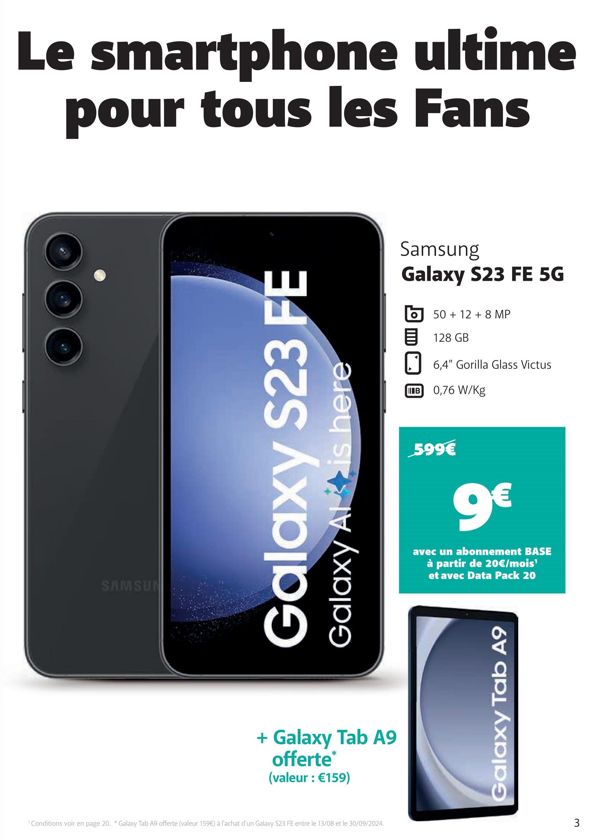 SAMSUN
Le smartphone ultime
pour tous les Fans
Galaxy S23 FE
Galaxy Al is here
+ Galaxy Tab A9
offerte*
(valeur : €159)
1 Conditions voir en page 20. * Galaxy Tab A9 offerte (valeur 159€) à l'achat d'un Galaxy S23 FE entre le 13/08 et le 30/09/2024.
Samsung
Galaxy S23 FE 5G
50+128 MP
目 128 GB
6,4" Gorilla Glass Victus
IIB 0,76 W/Kg
599€
9€
avec un abonnement BASE
à partir de 20€/mois¹
et avec Data Pack 20
Galaxy Tab A9
3