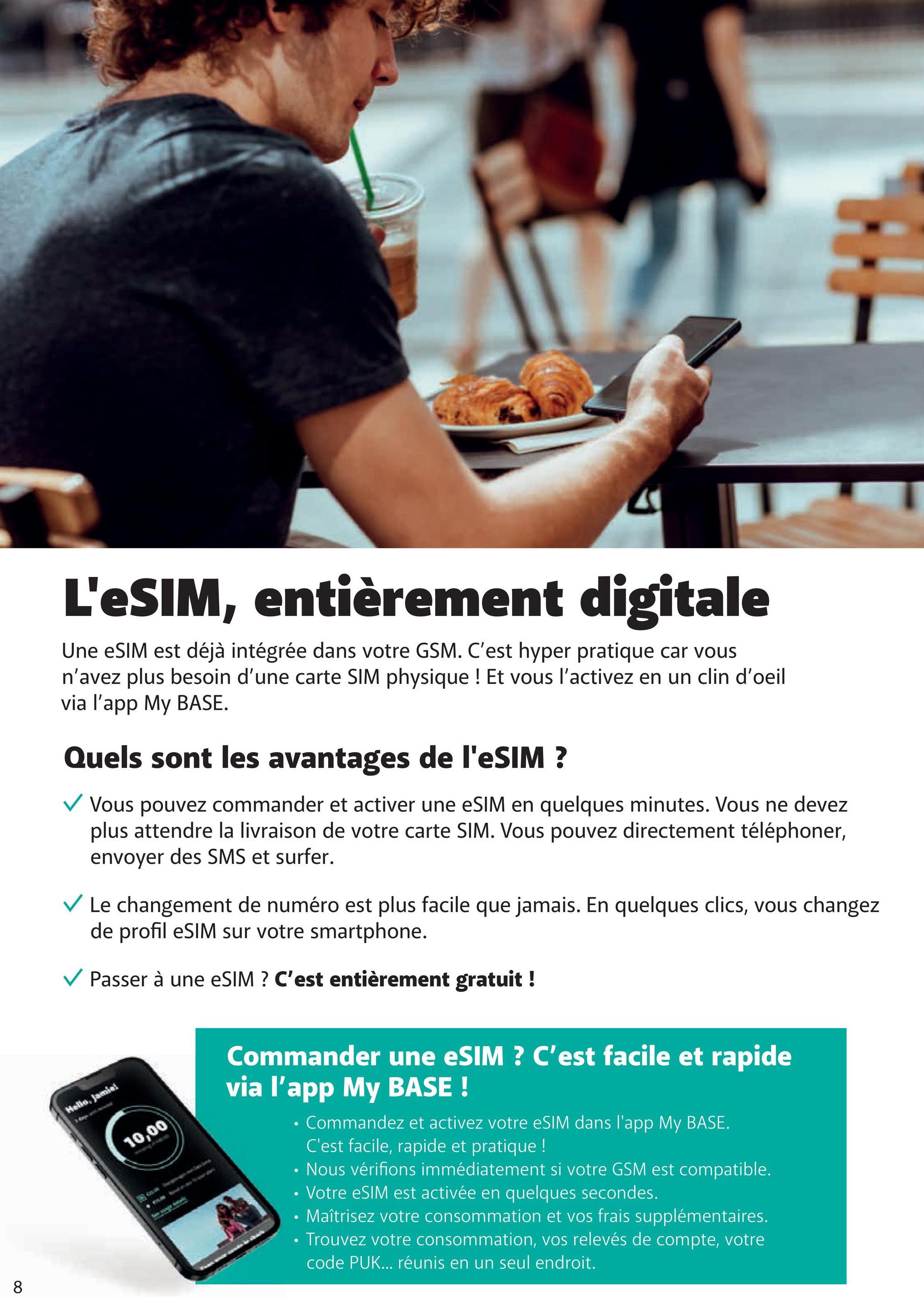 TH
L'eSIM, entièrement digitale
Une eSIM est déjà intégrée dans votre GSM. C'est hyper pratique car vous
n'avez plus besoin d'une carte SIM physique ! Et vous l'activez en un clin d'oeil
via l'app My BASE.
Quels sont les avantages de l'eSIM ?
✓ Vous pouvez commander et activer une eSIM en quelques minutes. Vous ne devez
plus attendre la livraison de votre carte SIM. Vous pouvez directement téléphoner,
envoyer des SMS et surfer.
✓ Le changement de numéro est plus facile que jamais. En quelques clics, vous changez
de profil eSIM sur votre smartphone.
✓ Passer à une eSIM ? C'est entièrement gratuit !
Hello, Jamiei
10,00
Commander une eSIM ? C'est facile et rapide
via l'app My BASE !
•
•
Commandez et activez votre eSIM dans l'app My BASE.
C'est facile, rapide et pratique !
Nous vérifions immédiatement si votre GSM est compatible.
• Votre eSIM est activée en quelques secondes.
• Maîtrisez votre consommation et vos frais supplémentaires.
•Trouvez votre consommation, vos relevés de compte, votre
code PUK... réunis en un seul endroit.
8