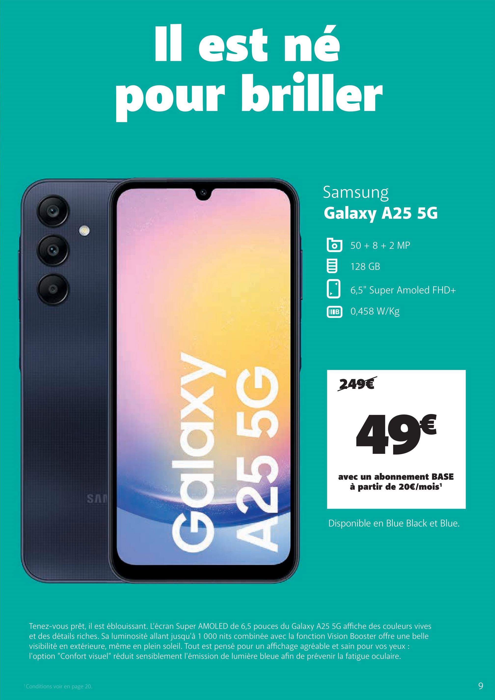 SAN
Il est né
pour briller
Galaxy
A25 5G
Samsung
Galaxy A25 5G
50+8+2 MP
目 128 GB
IB
6,5" Super Amoled FHD+
0,458 W/Kg
249€
49€
avec un abonnement BASE
à partir de 20€/mois¹
Disponible en Blue Black et Blue.
Tenez-vous prêt, il est éblouissant. L'écran Super AMOLED de 6,5 pouces du Galaxy A25 5G affiche des couleurs vives
et des détails riches. Sa luminosité allant jusqu'à 1000 nits combinée avec la fonction Vision Booster offre une belle
visibilité en extérieure, même en plein soleil. Tout est pensé pour un affichage agréable et sain pour vos yeux :
l'option "Confort visuel" réduit sensiblement l'émission de lumière bleue afin de prévenir la fatigue oculaire.
'Conditions voir en page 20.
9