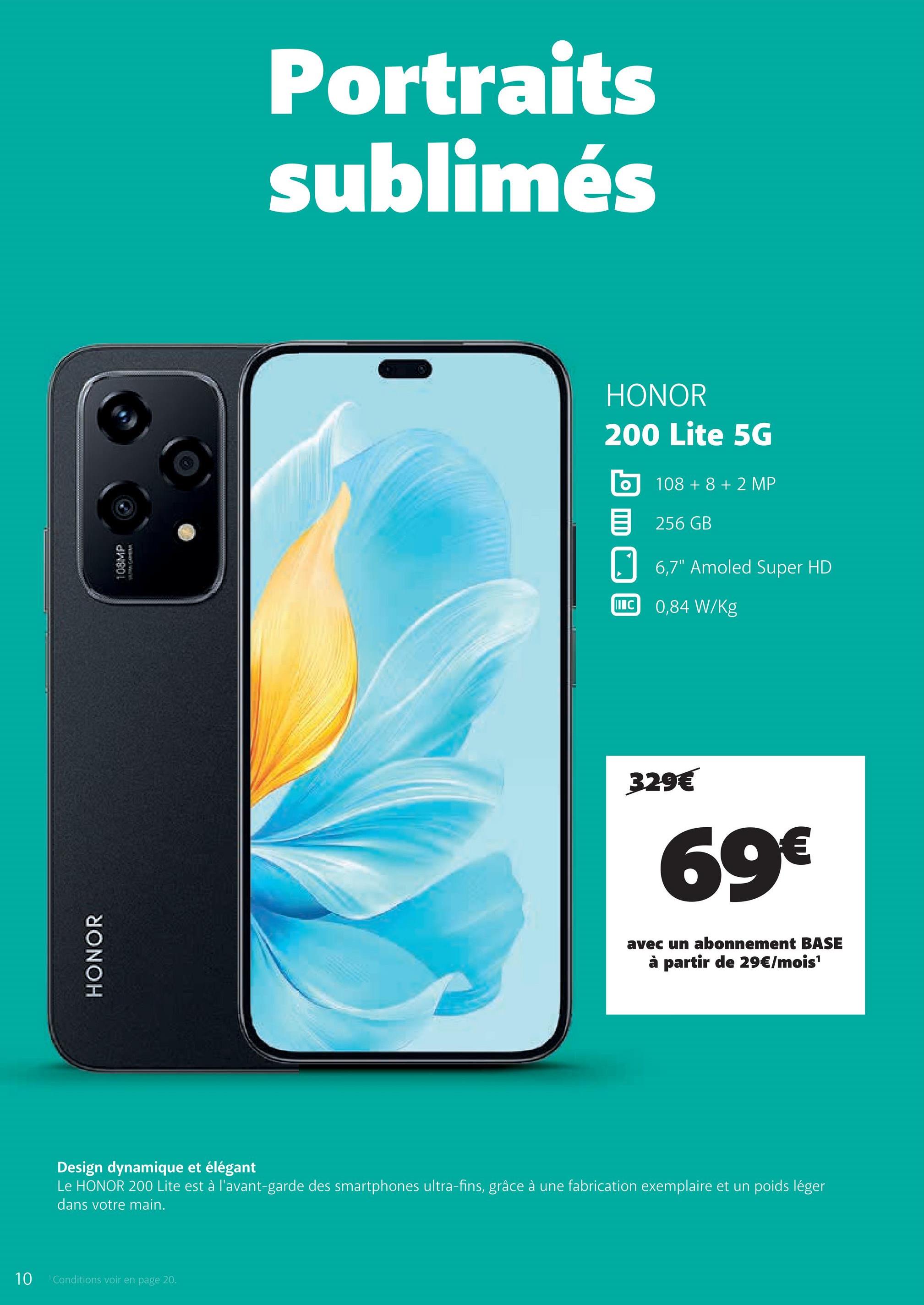 10
Conditions voir en page 20.
HONOR
108MP
Portraits
sublimés
HONOR
200 Lite 5G
ο 108 +8 +2 MP
目 256 GB
IC
6,7" Amoled Super HD
0,84 W/kg
329€
69€
avec un abonnement BASE
à partir de 29€/mois¹
Design dynamique et élégant
Le HONOR 200 Lite est à l'avant-garde des smartphones ultra-fins, grâce à une fabrication exemplaire et un poids léger
dans votre main.