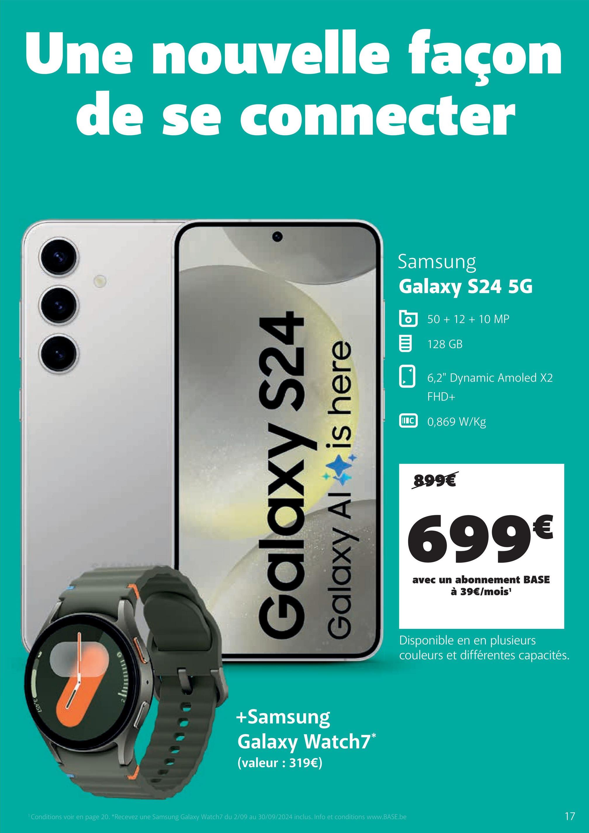 Une nouvelle façon
de se connecter
3.457
Galaxy S24
Galaxy Al
is here
+Samsung
Galaxy Watch7*
(valeur : 319€)
Conditions voir en page 20. *Recevez une Samsung Galaxy Watch7 du 2/09 au 30/09/2024 inclus. Info et conditions www.BASE.be
Samsung
Galaxy S24 5G
50+12+10 MP
目 128 GB
☐ 6,2" Dynamic Amoled X2
IC
FHD+
0,869 W/kg
899€
699€
avec un abonnement BASE
à 39€/mois¹
Disponible en en plusieurs
couleurs et différentes capacités.
17