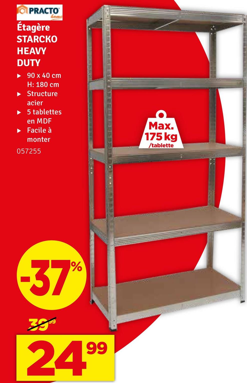 PRACTO
Étagère
homes
STARCKO
HEAVY
DUTY
‣ 90 x 40 cm
H: 180 cm
Structure
acier
► 5 tablettes
en MDF
Facile à
monter
057255
Max.
175 kg
/tablette
-37%
3999
2499