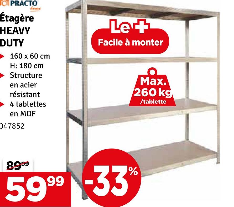 OPRACTO
Étagère
HEAVY
DUTY
160 x 60 cm
H: 180 cm
Structure
en acier
résistant
4 tablettes
en MDF
047852
Le +
Facile à monter
Max.
260 kg
/tablette
8999
5999 -33%