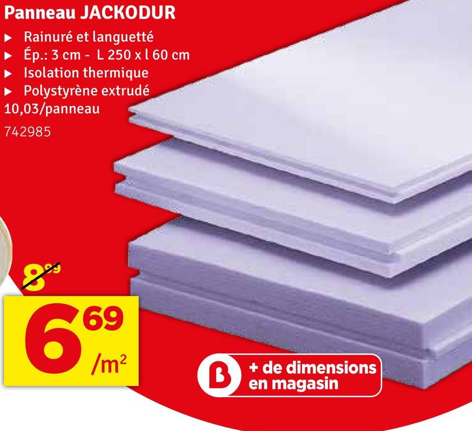 Panneau JACKODUR
Rainuré et languetté
Ép.: 3 cm - L 250 x 160 cm
Isolation thermique
► Polystyrène extrudé
10,03/panneau
742985
8
69
66
/m²
B
+ de dimensions
en magasin