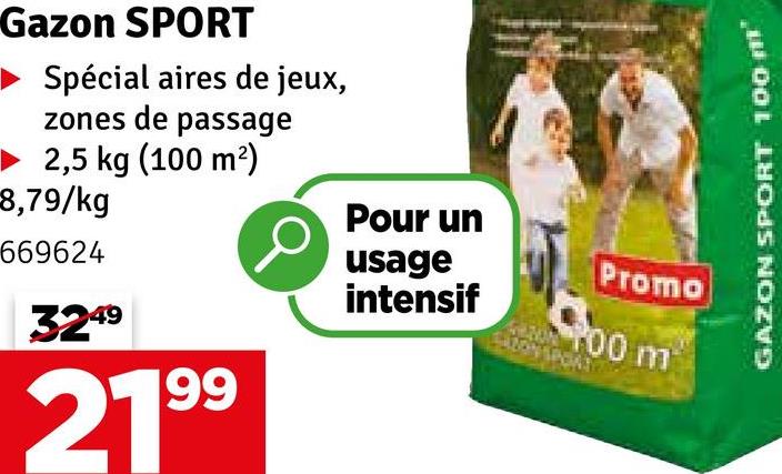 Gazon SPORT
Spécial aires de jeux,
zones de passage
2,5 kg (100 m²)
8,79/kg
Pour un
669624
3249
usage
Promo
intensif
100 m
2199
GAZON SPORT 100 m