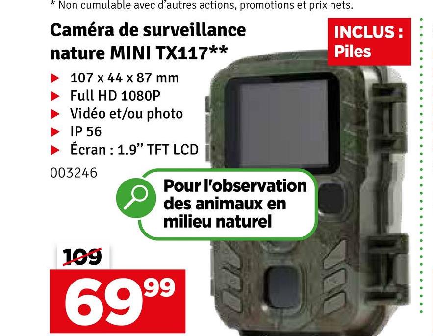 Non cumulable avec d'autres actions, promotions et prix nets.
Caméra de surveillance
nature MINI TX117**
107 x 44 x 87 mm
Full HD 1080P
Vidéo et/ou photo
IP 56
Écran : 1.9" TFT LCD
003246
199
Pour l'observation
des animaux en
milieu naturel
6999
INCLUS:
Piles