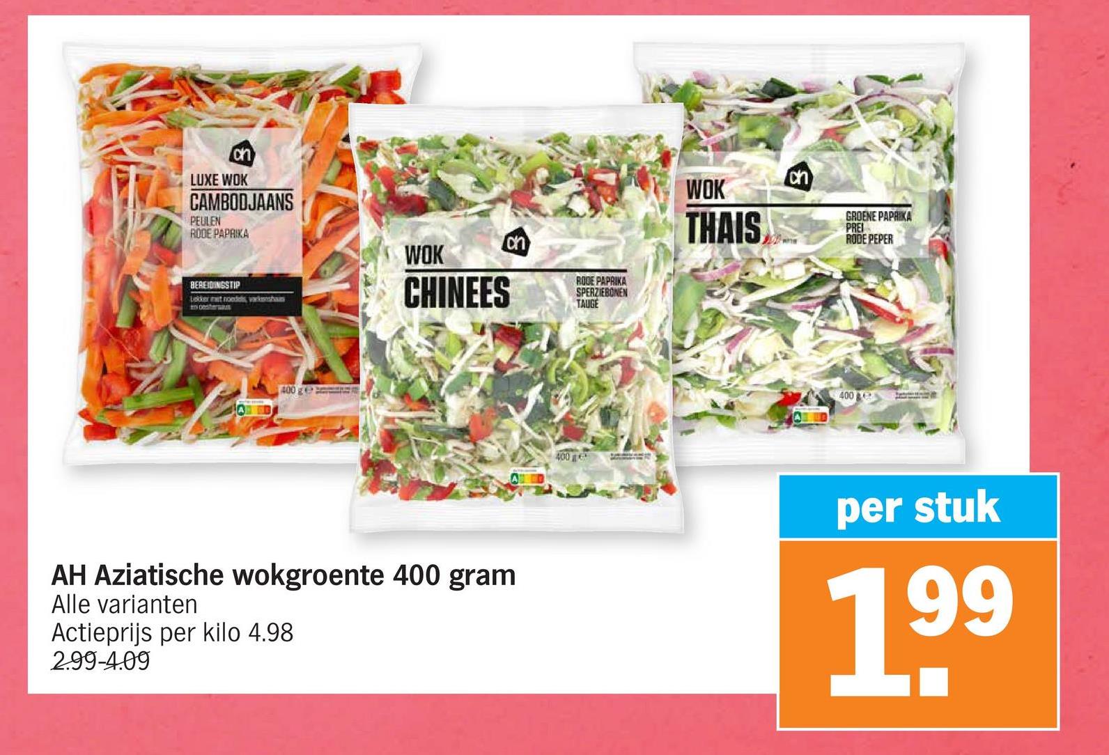 ch
LUXE WOK
CAMBODJAANS
PEULEN
RODE PAPRIKA
BEREIDINGSTIP
Lekker at noedels, k
WOK
CHINEES
on
RODE PAPRIKA
SPERZIEBONEN
TAUGE
400 g
AH Aziatische wokgroente 400 gram
Alle varianten
Actieprijs per kilo 4.98
2.99-4.09
400
WOK
THAIS
ch
GROENE PAPRIKA
PREI
RODE PEPER
400
per stuk
199