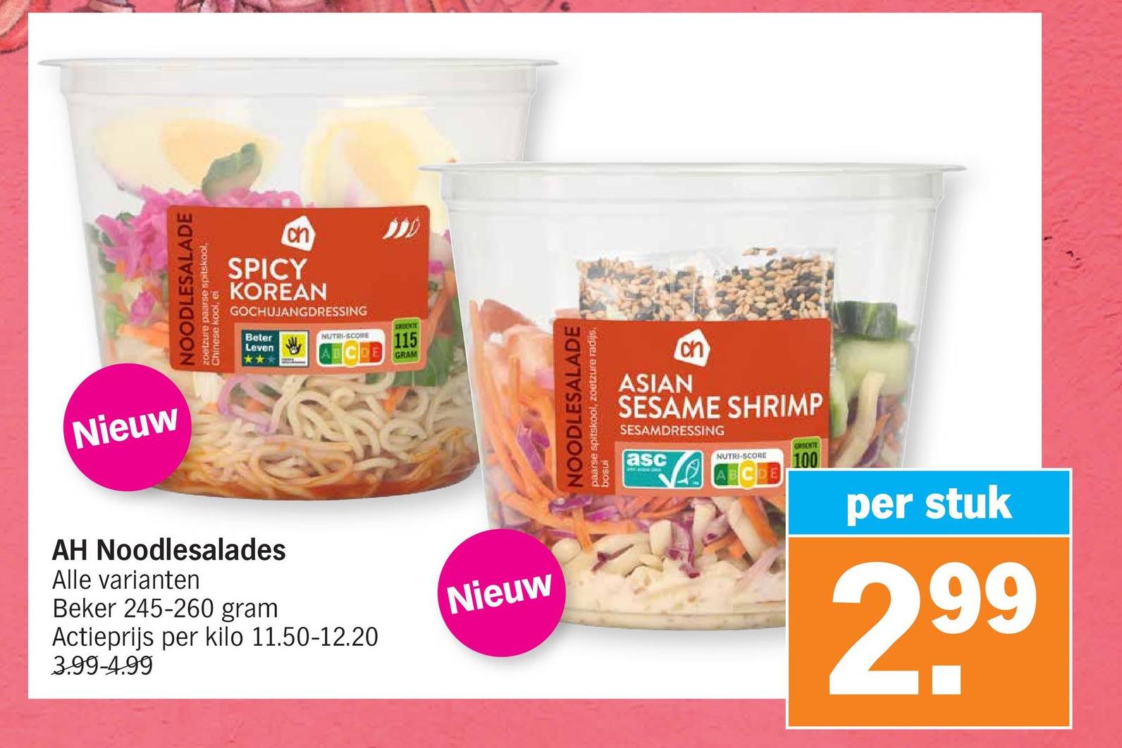 Nieuw
NOODLESALADE
zoetzure paarse spitskool,
Chinese kool,
el
ch
SPICY
KOREAN
GOCHUJANGDRESSING
Beter
Leven
**
GROUKTE
NUTRI-SCORE
115
GRAM
AH Noodlesalades
Alle varianten
Beker 245-260 gram
Actieprijs per kilo 11.50-12.20
3.99-4.99
Nieuw
NOODLESALADE
paarse spitskool, zoetzure radijs,
insog
ASIAN
ch
SESAME SHRIMP
SESAMDRESSING
asc
GROENTE
NUTRI-SCORE 100
per stuk
2,99