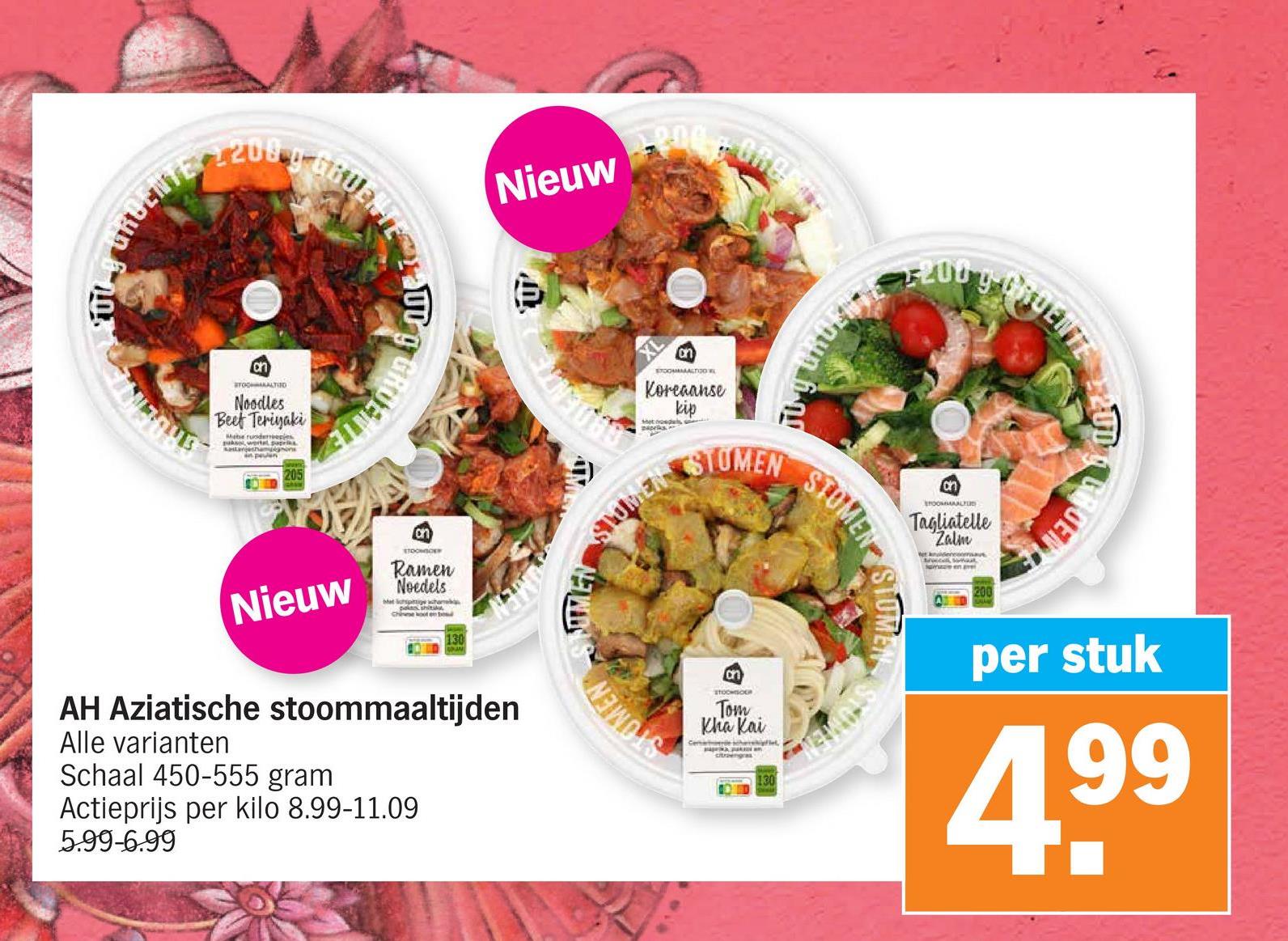 URGENTE 2200
Nieuw
on
STOCATED
Noodles
Beet Teriyaki
Mabe runderreepies
kastanjeshamignons
205
RUENTE
Nieuw
on
STOOMICE
Ramen
Noedels
Chine koot en bo
AH Aziatische stoommaaltijden
Alle varianten
Schaal 450-555 gram
Actieprijs per kilo 8.99-11.09
5.99-6.99
E
MEN
ինն նուի
an
STOOMMALTO W
Koreaanse
kip
STOMEN
STOMEN
STOMEN
200
on
TOOMAALU
Tagliatelle
Zalm
et denensave
ROENT
on
STOCHSOUR
Tom
Kha Kai
Centre
citroengras
130
per stuk
4,99