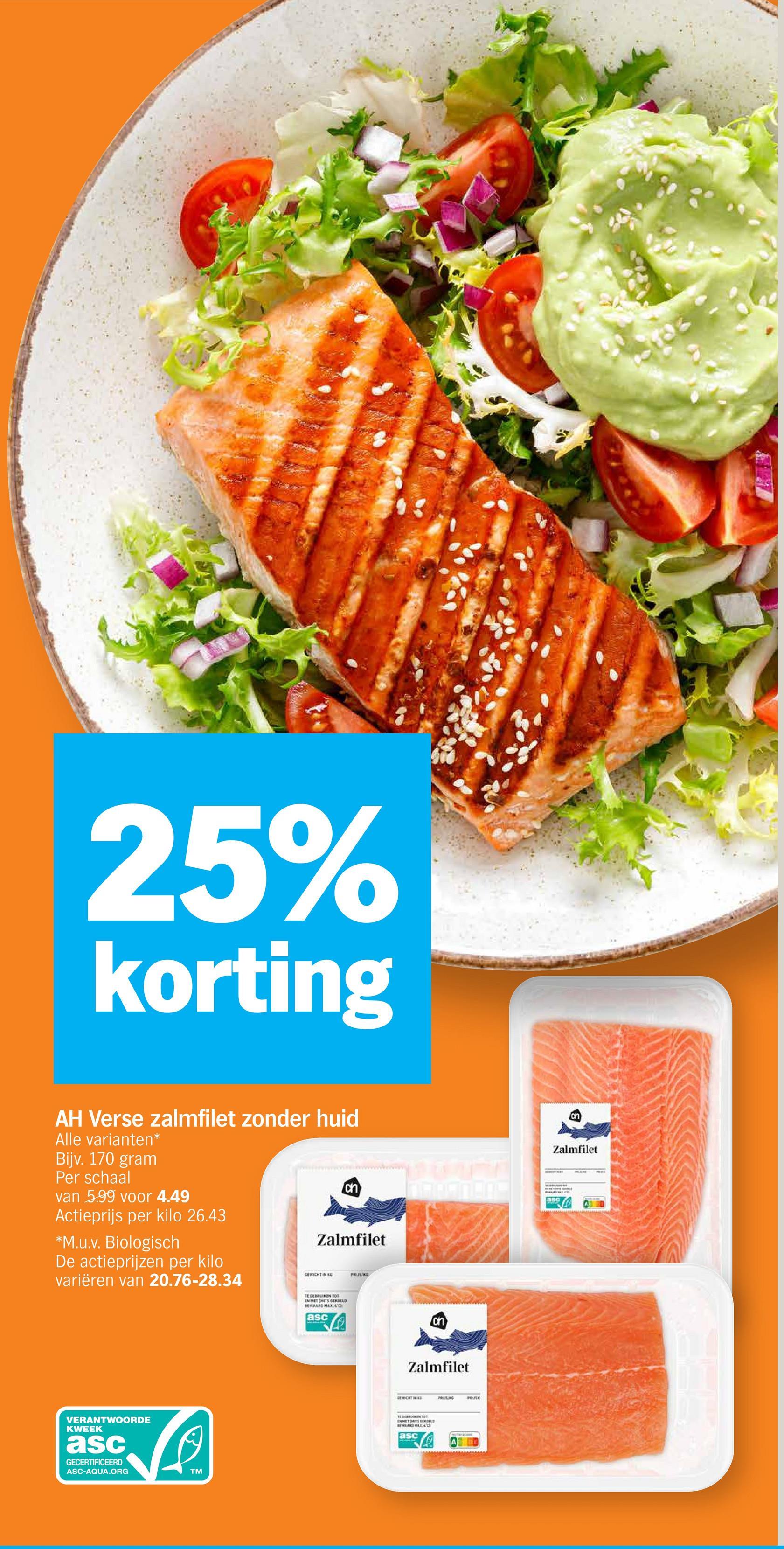 25%
korting
on
Zalmfilet
ch
asc
AH Verse zalmfilet zonder huid
Alle varianten*
Bijv. 170 gram
Per schaal
van 5.99 voor 4.49
Actieprijs per kilo 26.43
*M.u.v. Biologisch
De actieprijzen per kilo
variëren van 20.76-28.34
Zalmfilet
CEWICHT IN RE
PRIJS/KE
VERANTWOORDE
KWEEK
asc
GECERTIFICEERD
ASC-AQUA.ORG
TM
TEGEN TOT
EN MET MITS GEKOELD
BEWAARD MAX, 4°C
asc
ch
Zalmfilet
GEMIDATINAS
TERKEN
EN MET MITS GERDELE
BEWAARD MAX
asc
PRING
еле