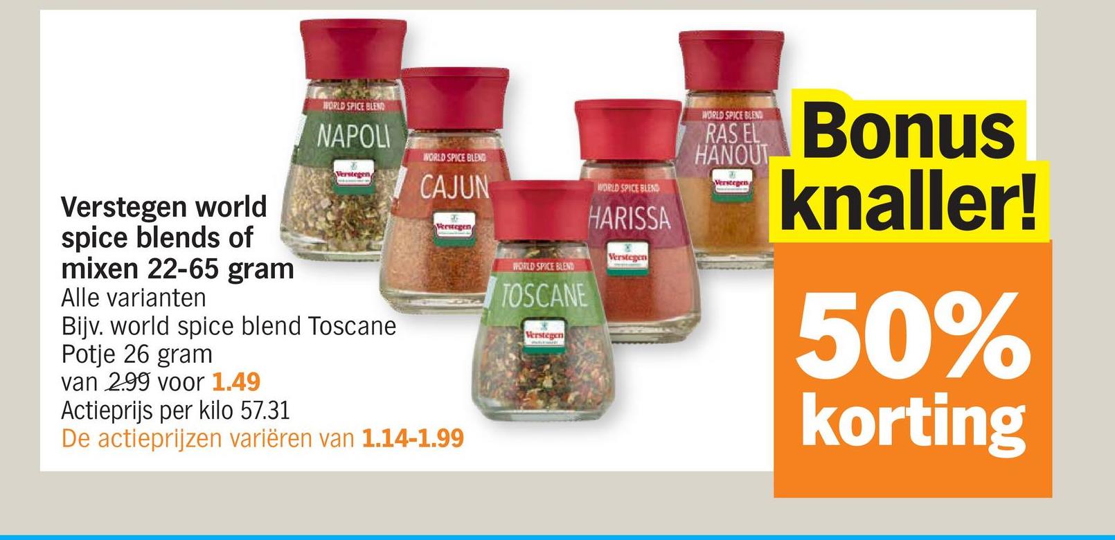 Verstegen world
spice blends of
mixen 22-65 gram
Alle varianten
WORLD SPICE BLEND
NAPOLI
Verstegen
Bijv. world spice blend Toscane
Potje 26 gram
van 299 voor 1.49
Actieprijs per kilo 57.31
WORLD SPICE BLEND
CAJUN
Verstegen
De actieprijzen variëren van 1.14-1.99
WORLD SPICE BLEND
TOSCANE
Verstegen
WORLD SPICE BLEND
HARISSA
Verstegen
WORLD SPICE BLEND
RAS EL
HANOUT
Verstegen
Bonus
knaller!
50%
korting