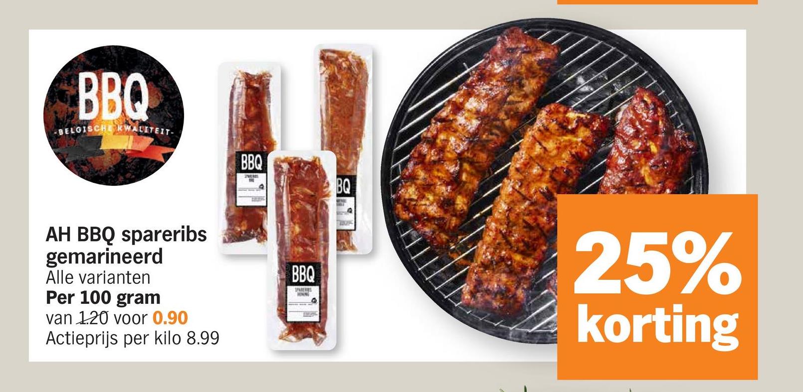 BBQ
-BELGISCHE KWALITEIT-
BBQ
AH BBQ spareribs
gemarineerd
Alle varianten
Per 100 gram
van 1.20 voor 0.90
Actieprijs per kilo 8.99
BBQ
SPARERS
BQ
25%
korting