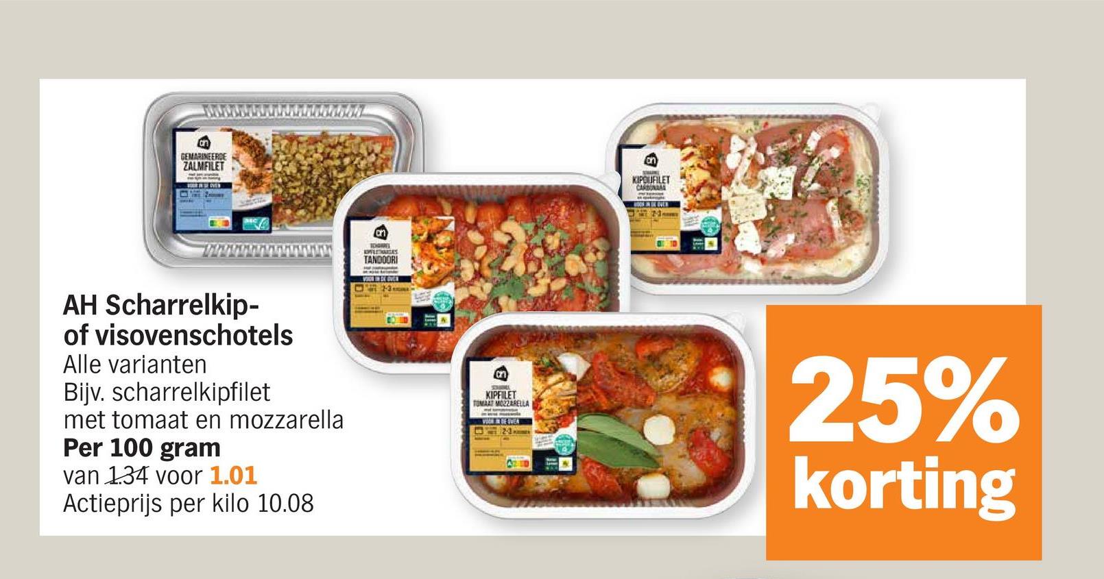 GEMARINEERDE
ZALMFILET
IDGIN
TANDOORI
VOOR IN DE OVEN
KIPOUFILET
CARBONA
ONE EVER
AH Scharrelkip-
of visovenschotels
Alle varianten
Bijv. scharrelkipfilet
met tomaat en mozzarella
Per 100 gram
van 1.34 voor 1.01
Actieprijs per kilo 10.08
on
KIPFILET
TOMAAT MOZZARELLA
25%
korting