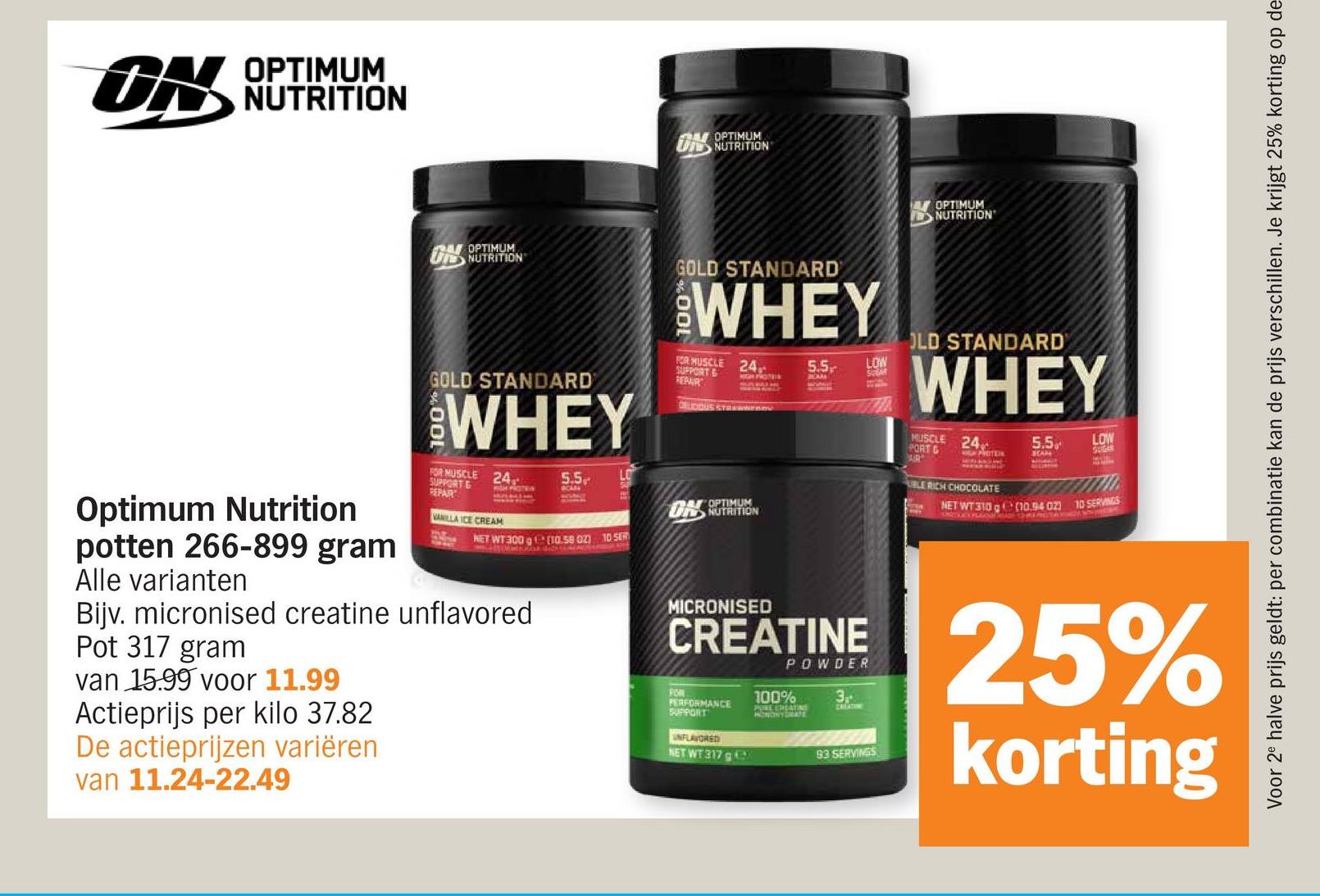 UN
OPTIMUM
NUTRITION
OPTIMUM
U NUTRITION
OPTIMUM
NUTRITION
Voor 2e halve prijs geldt: per combinatie kan de prijs verschillen. Je krijgt 25% korting op de
Optimum Nutrition
potten 266-899 gram
Alle varianten
24 OPTIMUM
GOLD STANDARD
WHEY
FOR MUSCLE 24
SUPPORT &
REPAR
VANILLA ICE CREAM
GOLD STANDARD
WHEY
FOR MUSCLE 24
SUPPORT &
REPAIR
DELDOUS STRAWER
5.5
LO
PROTE
ON OPTIMUM
NET WT 300 g (10.58 02) 10 SER
Bijv. micronised creatine unflavored
Pot 317 gram
van 15.99 voor 11.99
Actieprijs per kilo 37.82
De actieprijzen variëren
van 11.24-22.49
FON
NUTRITION
5.5
LOW
SEAR
CA
OLD STANDARD
WHEY
24
MUSCLE
PORT & HIGH PROTEIN
AIR
UBLE RICH CHOCOLATE
5.5
LOW
SUGAR
NET WT 310 g (10.54 02)
10 SERVINGS
MICRONISED
CREATINE
UNFLAVORED
NET WT 317 g
POWDER
3
CRIGATIME
93 SERVINGS
25%
korting
100%
PERFORMANCE
SUPPORT