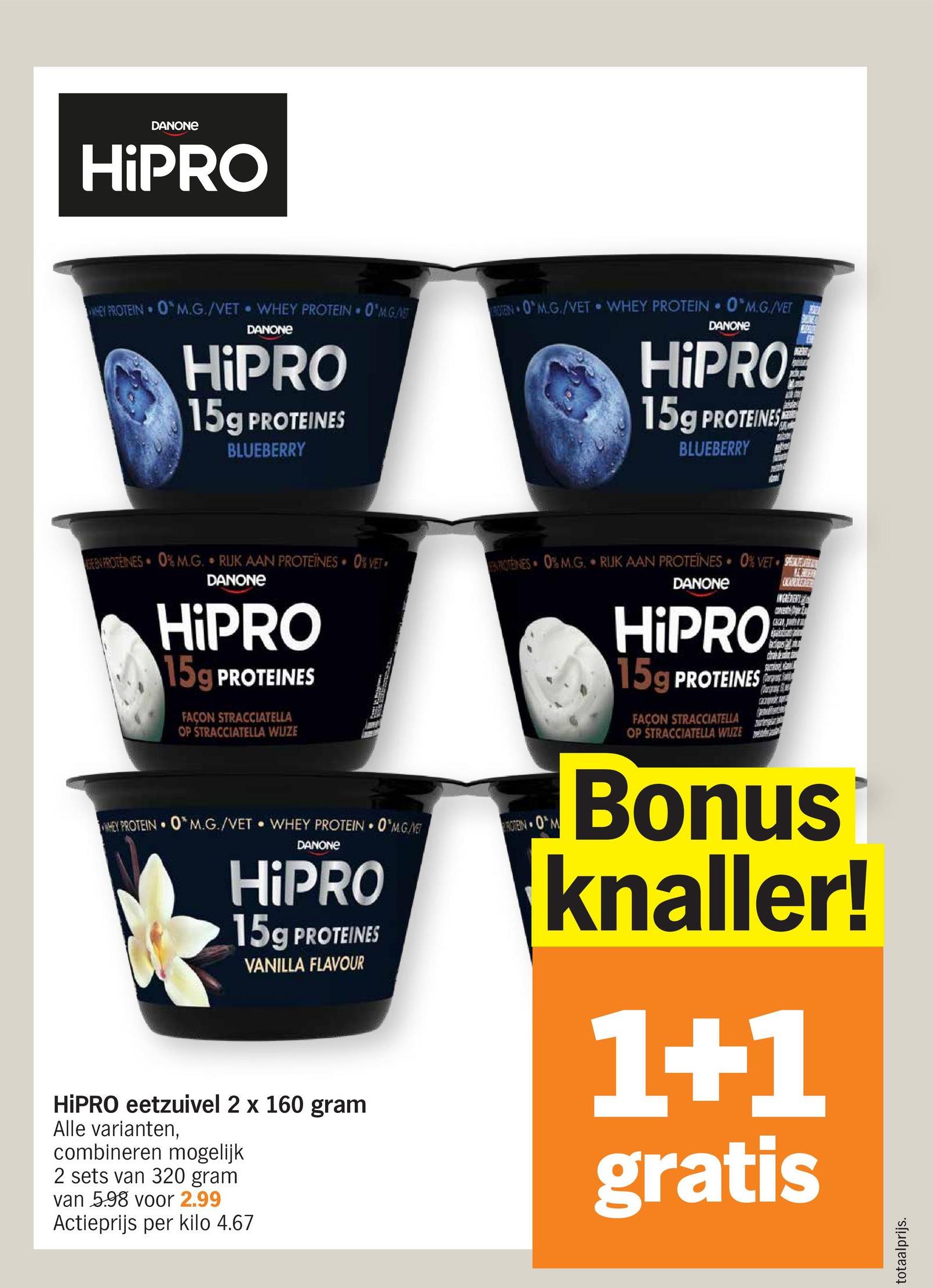 DANONE
HiPRO
O
WHEY PROTEIN OM.G./VET WHEY PROTEIN O'MGAS
DANONE
HiPRO
15g PROTEINES
BLUEBERRY
EEN PROTEINES 0% M.G. RUK AAN PROTEÏNES⚫ 0% VET
DANONE
HiPRO
15g PROTEINES
FAÇON STRACCIATELLA
OP STRACCIATELLA WIJZE
BOTEN O'M.G./VET WHEY PROTEIN 0 M.G./VET
9
DANONE
HiPRO
15g PROTEINES
BLUEBERRY
"
ROTEINES 0% M.G. RIJK AAN PROTEÏNES 0% VET
NE CHURRA
ONCADEN
DANONE
HiPRO
15g PROTEINES
FAÇON STRACCIATELLA
OP STRACCIATELLA WIZE
Bark
WHEY PROTEIN OM.G./VET WHEY PROTEIN ⚫0*M.G./NET
DANONE
HiPRO
15g PROTEINES
VANILLA FLAVOUR
HiPRO eetzuivel 2 x 160 gram
Alle varianten,
combineren mogelijk
2 sets van 320 gram
van 5.98 voor 2.99
Actieprijs per kilo 4.67
ROTEIN OM
Bonus
knaller!
1+1
gratis
totaalprijs.