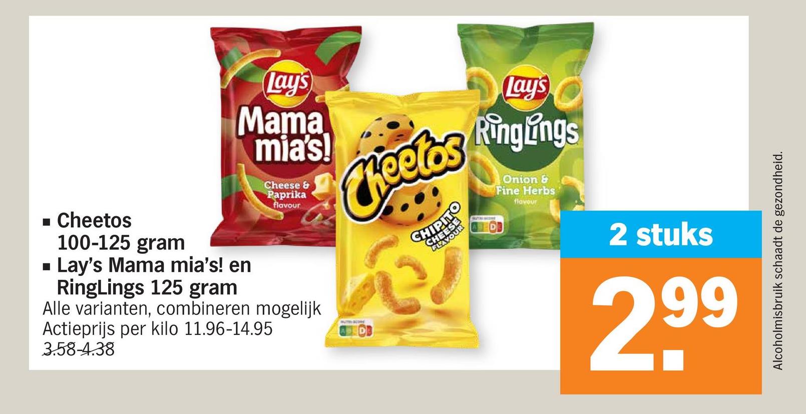 Lay's
Mama
mia's!
Cheese &
Paprika
flavour
Cheetos
HIP
Lay's
Ringungs
Onion &
Fine Herbs
flavour
■ Cheetos
100-125 gram
■ Lay's Mama mia's! en
RingLings 125 gram
Alle varianten, combineren mogelijk
Actieprijs per kilo 11.96-14.95
3.58-4.38
Alcoholmisbruik schaadt de gezondheid.
2 stuks
2,99