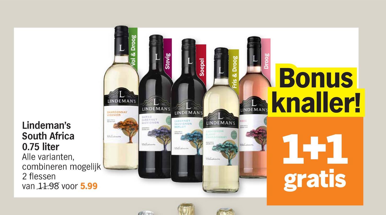 Lindeman's
South Africa
0.75 liter
Alle varianten,
combineren mogelijk
2 flessen
van 1198 voor 5.99
LINDEMAN'S L
CHARDONNAY
OONIER
LINDEMAN'S
SHIRAZ
CABERNET
SAUVIONON
Vol & Droog
Stevig
LINDEMAN'S
CARENNET
SAUVIGNON
HERLOT
LINDEMAN'S
CANANDN
ARDONNAY
PORE
Soepel
Fris & Droog
Droog
L
LINDEMAN'S
Bonus
knaller!
1+1
gratis